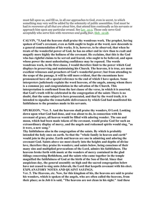 must fall upon us, and fill us, in all our approaches to God, even in secret, to which
something may very well be added by the solemnity of public assemblies. God must be
had in reverence of all that are about him, that attend him continually as his servants or
approach him upon any particular errand. See Lev_10:3. Those only serve God
acceptably who serve him with reverence and godly fear, Heb_12:28.
CALVI , "5.And the heavens shall praise thy wondrous work. The prophet, having
spoken of God’s covenant, even as faith ought to begin at the word, now descends to
a general commendation of his works. It is, however, to be observed, that when he
treats of the wonderful power of God, he has no other end in view than to exalt and
magnify more highly the holiness of the covenant. He exclaims, that this is the God
who has rightful claims to be served and feared, who ought to be believed, and upon
whose power the most unhesitating confidence may be reposed. The words
wondrous work, in the first clause, I would therefore limit to the power which God
displays in preserving and maintaining his Church. The heavens, it is true, are most
excellent witnesses and preachers of God’s wonderful power; but from attending to
the scope of the passage, it will be still more evident, that the encomiums here
pronounced have all a special reference to the end of which I have spoken. Some
interpreters judiciously explain the word heavens, of the angels, among whom there
is a common joy and congratulation in the salvation of the Church. This
interpretation is confirmed from the last clause of the verse, in which it is asserted,
that God’s truth will be celebrated in the congregation of the saints There is no
doubt, that the same subject is here prosecuted, and that by the word truth, it is
intended to signalise the remarkable deliverances by which God had manifested his
faithfulness to the promises made to his servants.
SPURGEO , "Ver. 5. And the heavens shall praise thy wonders, O Lord. Looking
down upon what God had done, and was about to do, in connection with his
covenant of grace, all heaven would be filled with adoring wonder. The sun and
moon, which had been made tokens of the covenant, would praise God for such an
extraordinary display of mercy, and the angels and redeemed spirits would sing, "as
it were, a new song."
Thy faithfulness also in the congregation of the saints. By which is probably
intended the holy ones on earth. So that the "whole family in heaven and earth"
would join in the praise. Earth and heaven are one in admiring and adoring the
covenant God. Saints above see most clearly into the heights and depths of divine
love, therefore they praise its wonders; and saints below, being conscious of their
many sins and multiplied provocations of the Lord, admire his faithfulness. The
heavens broke forth with music at the wonders of mercy contained in the glad
tidings concerning Bethlehem, and the saints who came together in the temple
magnified the faithfulness of God at the birth of the Son of David. Since that
auspicious day, the general assembly on high and the sacred congregation below
have not ceased to sing unto Jehovah, the Lord that keepeth covenant with his elect.
EXPLA ATORY OTES A D QUAI T SAYI GS.
Ver. 5. The Heavens, etc. ow, for this kingdom of his, the heavens are said to praise
his wonders, which is spoken of the angels, who are often called the heavens, from
their place; as in Job it is said, "The heavens are not clean in his sight." And these
 