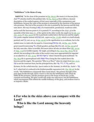 "faithfulness" is the theme of song.
K&D 5-8, "At the close of the promises in Psa_89:4-5 the music is to become forte.
And ‫יוֹדוּ‬ְ‫ו‬ attaches itself to this jubilant Sela. In Psa_89:6-19 there follows a hymnic
description of the exalted majesty of God, more especially of His omnipotence and
faithfulness, because the value of the promise is measured by the character of the person
who promises. The God of the promise is He who is praised by the heavens and the holy
ones above. His way of acting is ‫א‬ ֶ‫ל‬ ֶ‫,פ‬ of a transcendent, paradoxical, wondrous order,
and as such the heavens praise it; it is praised (‫,יודו‬ according to Ges. §137, 3) in the
assembly of the holy ones, i.e., of the spirits in the other world, the angels (as in Job_5:1;
Job_15:15, cf. Deu_33:2), for He is peerlessly exalted above the heavens and the angels.
‫ק‬ ַ‫ח‬ ַ‫,שׁ‬ poetic singular instead of ‫ים‬ ִ‫ק‬ ָ‫ח‬ ְ‫שׁ‬ (vid., supra on Psa_77:18), which is in itself already
poetical; and ְ‫ך‬ ַ‫ר‬ ָ‫,ע‬ not, as e.g., in Isa_40:18, in the signification to co-ordinate, but in the
medial sense: to rank with, be equal to. Concerning ‫ים‬ ִ‫ל‬ ֵ‫א‬ ‫י‬ֵ‫נ‬ ְ , vid., on Psa_29:1. In the
great council (concerning ‫ּוד‬‫ס‬, of both genders, perhaps like ‫ּוס‬ⅴ, vid., on Psa_25:14) of
the holy ones also, Jahve is terrible; He towers above all who are about Him (1Ki_22:19,
cf. Dan_7:10) in terrible majesty. ‫ה‬ ָ ַ‫ר‬ might, according to Psa_62:3; Psa_78:15, be an
adverb, but according to the order of the words it may more appropriately be regarded
as an adjective; cf. Job_31:34, ‫ה‬ ָ ַ‫ר‬ ‫ּון‬‫מ‬ ָ‫ה‬ ‫ּץ‬‫ר‬ ֱ‫ֽע‬ ֶ‫א‬ ‫י‬ ִⅴ, “when I feared the great multitude.” In
Psa_89:9 He is apostrophized with ‫צבאות‬ ‫אלהי‬ as being the One exalted above the
heavens and the angels. The question “Who is as Thou?” takes its origin from Exo_15:11.
‫ין‬ ִ‫ס‬ ֲ‫ח‬ is not the construct form, but the principal form, like ‫יר‬ ִ‫ב‬ , ‫יד‬ ִ‫ד‬ְ‫,י‬ ‫יל‬ִ‫ו‬ ֲ‫ע‬,ִ‫ד‬ְ‫י‬ , and is a
Syriasm; for the verbal stem Syr. hᑑan is native to the Aramaic, in which Syr. haᑑınā' = ‫י‬ ַ ַ‫.שׁ‬
In ָ‫,י‬ what God is is reduced to the briefest possible expression (vid., Psa_68:19). In the
words, “Thy faithfulness compasseth Thee round about,” the primary thought of the
poet again breaks through. Such a God it is who has the faithfulness with which He
fulfils all His promises, and the promises given to the house of David also, as His
constant surrounding. His glory would only strike one with terror; but the faithfulness
which encompasses Him softens the sunlike brilliancy of His glory, and awakens trust in
so majestic a Ruler.
6 For who in the skies above can compare with the
Lord?
Who is like the Lord among the heavenly
beings?
 