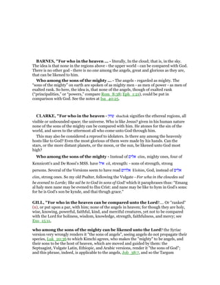 BAR ES, "For who in the heaven ... - literally, In the cloud; that is, in the sky.
The idea is that none in the regions above - the upper world - can be compared with God.
There is no other god - there is no one among the angels, great and glorious as they are,
that can be likened to him.
Who among the sons of the mighty ... - The angels - regarded as mighty. The
“sons of the mighty” on earth are spoken of as mighty men - as men of power - as men of
exalted rank. So here, the idea is, that none of the angels, though of exalted rank
(“principalities,” or “powers,” compare Rom_8:38; Eph_1:21), could be put in
comparison with God. See the notes at Isa_40:25.
CLARKE, "For who in the heaven - ‫שחק‬ shachak signifies the ethereal regions, all
visible or unbounded space; the universe. Who is like Jesus? given in his human nature
none of the sons of the mighty can be compared with him. He atones for the sin of the
world, and saves to the uttermost all who come unto God through him.
This may also be considered a reproof to idolaters. Is there any among the heavenly
hosts like to God? Even the most glorious of them were made by his hands. Can the
stars, or the more distant planets, or the moon, or the sun, be likened unto God most
high?
Who among the sons of the mighty - Instead of ‫אלים‬ elim, mighty ones, four of
Kennicott’s and De Rossi’s MSS. have ‫איל‬ eil, strength: - sons of strength, strong
persons. Several of the Versions seem to have read ‫אלהים‬ Elohim, God, instead of ‫אלים‬
elim, strong ones. So my old Psalter, following the Vulgate - For wha in the clowdes sal
be evened to Lorde; like sal be to God in sons of God! which it paraphrases thus: “Emang
al haly men nane may be evened to Ihu Crist: and nane may be like to hym in God’s sons:
for he is God’s son be kynde, and thai thrugh grace.”
GILL, "For who in the heaven can be compared unto the Lord?.... Or "ranked"
(n), or put upon a par, with him; none of the angels in heaven; for though they are holy,
wise, knowing, powerful, faithful, kind, and merciful creatures, yet not to be compared
with the Lord for holiness, wisdom, knowledge, strength, faithfulness, and mercy; see
Exo_15:11,
who among the sons of the mighty can be likened unto the Lord? the Syriac
version very wrongly renders it "the sons of angels", seeing angels do not propagate their
species, Luk_20:36 to which Kimchi agrees, who makes the "mighty" to be angels, and
their sons to be the host of heaven, which are moved and guided by them: the
Septuagint, Vulgate Latin, Ethiopic, and Arabic versions, render it "the sons of God";
and this phrase, indeed, is applicable to the angels, Job_38:7, and so the Targum
 