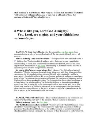 shall be raised in their holiness, when every one of them shall have their hearts filled
with holiness, it will cause abundance of fear even in all hearts of those that
converse with them. â€”Jeremiah Burrows.
8 Who is like you, Lord God Almighty?
You, Lord, are mighty, and your faithfulness
surrounds you.
BAR ES, "O Lord God of hosts - See the notes at Isa_1:9; Psa_24:10. God,
commanding the armies of heaven; leading forth the stars; controlling all forces - all
powers.
Who is a strong Lord like unto thee? - The original word here rendered “Lord” is
‫יה‬ Yâhh, or Jah. This is one of the few places where that word occurs, except in the
compounding of words. It is an abbreviation of the name Yahweh, and has the same
signification. See the notes at Psa_68:4. The meaning is, that there was no one who in
respect to power could be compared with Yahweh.
Or to thy faithfulness round about thee? - Rather, “thy faithfulness is round
about thee.” That is, It attends thee at all times; it is always with thee; it is a part of thy
very nature. To all round about thee, thou art faithful; wherever God is - and he is
everywhere - there is faithfulness. He never changes; and people and angels may always
trust in him. The psalmist then proceeds to illustrate the greatness of his power, and of
his faithfulness, in the works of creation. The design of these illustrations, doubtless, is
to keep before the mind the idea of the divine faithfulness as shown in the works of
nature, and then to apply this to the covenant which had been made with David. The
idea is, that he who is so faithful in nature will be the same in grace; that he who had
shown such unchangeableness in the works of creation might be expected to show the
like in respect to the promises which he had made.
CLARKE, "O Lord God of hosts - Thou who hast all armies at thy command, and
canst serve thyself by every part of thy creation, whether animate or inanimate.
Who is a strong Lord - See Psa_89:6.
Thy faithfulness round about thee? - Or, more properly, thy faithfulness is round
about thee. Thou still keepest thy promises in view. God’s truth leads him to fulfill his
promises: they stand round his throne as the faithful servants of an eastern monarch
stand round their master, waiting for the moment of their dismission to perform his will.
 