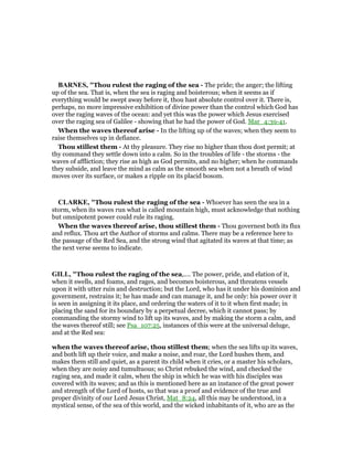 BAR ES, "Thou rulest the raging of the sea - The pride; the anger; the lifting
up of the sea. That is, when the sea is raging and boisterous; when it seems as if
everything would be swept away before it, thou hast absolute control over it. There is,
perhaps, no more impressive exhibition of divine power than the control which God has
over the raging waves of the ocean: and yet this was the power which Jesus exercised
over the raging sea of Galilee - showing that he had the power of God. Mar_4:39-41.
When the waves thereof arise - In the lifting up of the waves; when they seem to
raise themselves up in defiance.
Thou stillest them - At thy pleasure. They rise no higher than thou dost permit; at
thy command they settle down into a calm. So in the troubles of life - the storms - the
waves of affliction; they rise as high as God permits, and no higher; when he commands
they subside, and leave the mind as calm as the smooth sea when not a breath of wind
moves over its surface, or makes a ripple on its placid bosom.
CLARKE, "Thou rulest the raging of the sea - Whoever has seen the sea in a
storm, when its waves run what is called mountain high, must acknowledge that nothing
but omnipotent power could rule its raging.
When the waves thereof arise, thou stillest them - Thou governest both its flux
and reflux. Thou art the Author of storms and calms. There may be a reference here to
the passage of the Red Sea, and the strong wind that agitated its waves at that time; as
the next verse seems to indicate.
GILL, "Thou rulest the raging of the sea,.... The power, pride, and elation of it,
when it swells, and foams, and rages, and becomes boisterous, and threatens vessels
upon it with utter ruin and destruction; but the Lord, who has it under his dominion and
government, restrains it; he has made and can manage it, and he only: his power over it
is seen in assigning it its place, and ordering the waters of it to it when first made; in
placing the sand for its boundary by a perpetual decree, which it cannot pass; by
commanding the stormy wind to lift up its waves, and by making the storm a calm, and
the waves thereof still; see Psa_107:25, instances of this were at the universal deluge,
and at the Red sea:
when the waves thereof arise, thou stillest them; when the sea lifts up its waves,
and both lift up their voice, and make a noise, and roar, the Lord hushes them, and
makes them still and quiet, as a parent its child when it cries, or a master his scholars,
when they are noisy and tumultuous; so Christ rebuked the wind, and checked the
raging sea, and made it calm, when the ship in which he was with his disciples was
covered with its waves; and as this is mentioned here as an instance of the great power
and strength of the Lord of hosts, so that was a proof and evidence of the true and
proper divinity of our Lord Jesus Christ, Mat_8:24, all this may be understood, in a
mystical sense, of the sea of this world, and the wicked inhabitants of it, who are as the
 