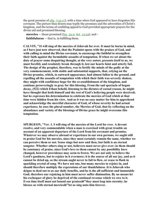 the great promise of 2Sa_7:12-17), with a time when God appeared to have forgotten His
covenant. The picture thus drawn may typify the promises and the adversities of Christ’s
kingdom, and the terms of confiding appeal to God provided appropriate prayers for the
divine aid and promised blessing.
mercies — those promised (Isa_55:3; Act_13:34), and -
faithfulness — that is, in fulfilling them.
CALVI , "1I will sing of the mercies of Jehovah for ever. It must be borne in mind,
as I have just now observed, that the Psalmist opens with the praises of God, and
with calling to mind the Divine covenant, to encourage the faithful to strengthen
their faith against the formidable assaults of temptation. If when we set about the
duty of prayer some despairing thought, at the very outset, presents itself to us, we
must forcibly and resolutely break through it, lest our hearts faint and utterly fail.
The design of the prophet, therefore, was to fortify the minds of the godly at the
very commencement, with stable and substantial supports, that, relying on the
Divine promise, which, to outward appearance, had almost fallen to the ground, and
repelling all the assaults of temptation with which their faith was severely shaken,
they might with confidence hope for the re-establishment of the kingdom, and
continue perseveringly to pray for this blessing. From the sad spectacle of begun
decay, (522) which Ethan beheld, listening to the dictates of carnal reason, he might
have thought that both himself and the rest of God’s believing people were deceived;
but he expresses his determination to celebrate the mercies of God which at that
time were hidden from his view. And as it was no easy matter for him to apprehend
and acknowledge the merciful character of God, of whose severity he had actual
experience, he uses the plural number, the Mercies of God, that by reflecting on the
abundance and variety of the blessings of Divine grace he might overcome this
temptation.
SPURGEO , "Ver. 1. I will sing of the mercies of the Lord for ever. A devout
resolve, and very commendable when a man is exercised with great trouble on
account of an apparent departure of the Lord from his covenant and promise.
Whatever we may observe abroad or experience in our own persons, we ought still
to praise God for his mercies, since they most certainly remain the same, whether we
can perceive them or not. Sense sings but now and then, but faith is an eternal
songster. Whether others sing or not, believers must never give over; in them should
be constancy of praise, since God's love to them cannot by any possibility have
changed, however providence may seem to frown. We are not only to believe the
Lord's goodness, but to rejoice in it evermore; it is the source of all our joy, and as it
cannot be dried up, so the stream ought never to fail to flow, or cease to flash in
sparkling crystal of song. We have not one, but many mercies to rejoice in, and
should therefore multiply the expressions of our thankfulness. It is Jehovah who
deigns to deal out to us our daily benefits, and he is the all sufficient and immutable
God; therefore our rejoicing in him must never suffer diminution. By no means let
his exchequer of glory be deprived of the continual revenue which we owe to it.
Even time itself must not bound our praisesâ€”they must leap into eternity; he
blesses us with eternal merciesâ€”let us sing unto him forever.
 
