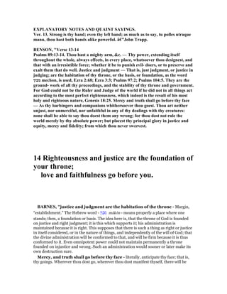 EXPLA ATORY OTES A D QUAI T SAYI GS.
Ver. 13. Strong is thy hand; even thy left hand; as much as to say, tu polles utraque
manu, thou hast both hands alike powerful. â€”John Trapp.
BE SO , "Verse 13-14
Psalms 89:13-14. Thou hast a mighty arm, &c. — Thy power, extending itself
throughout the whole, always effects, in every place, whatsoever thou designest, and
that with an irresistible force; whether it be to punish evil- doers, or to preserve and
exalt them that do well. Justice and judgment — That is, just judgment, or justice in
judging; are the habitation of thy throne, or the basis, or foundation, as the word
‫מכון‬ mechon, is used, Ezra 2:68; Ezra 3:3; Psalms 97:2; Psalms 104:5. They are the
ground- work of all thy proceedings, and the stability of thy throne and government.
For God could not be the Ruler and Judge of the world if he did not in all things act
according to the most perfect righteousness, which indeed is the result of his most
holy and righteous nature, Genesis 18:25. Mercy and truth shall go before thy face
— As thy harbingers and companions whithersoever thou goest. Thou art neither
unjust, nor unmerciful, nor unfaithful in any of thy dealings with thy creatures:
none shall be able to say thou doest them any wrong; for thou dost not rule the
world merely by thy absolute power; but placest thy principal glory in justice and
equity, mercy and fidelity; from which thou never swervest.
14 Righteousness and justice are the foundation of
your throne;
love and faithfulness go before you.
BAR ES, "justice and judgment are the habitation of the throne - Margin,
“establishment.” The Hebrew word - ‫מכון‬ mâkôn - means properly a place where one
stands; then, a foundation or basis. The idea here is, that the throne of God is founded
on justice and right judgment; it is this which supports it; his administration is
maintained because it is right. This supposes that there is such a thing as right or justice
in itself considered, or in the nature of things, and independently of the will of God; that
the divine administration will be conformed to that, and will be firm because it is thus
conformed to it. Even omnipotent power could not maintain permanently a throne
founded on injustice and wrong. Such an administration would sooner or later make its
own destruction sure.
Mercy, and truth shall go before thy face - literally, anticipate thy face; that is,
thy goings. Wherever thou dost go, wherever thou dost manifest thyself, there will be
 