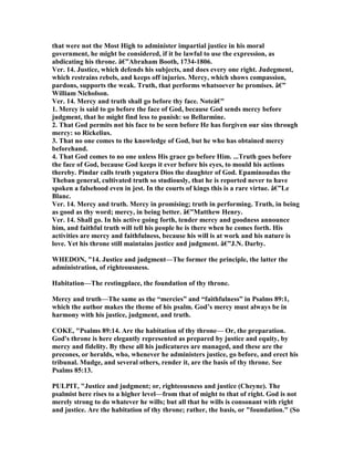 that were not the Most High to administer impartial justice in his moral
government, he might be considered, if it be lawful to use the expression, as
abdicating his throne. â€”Abraham Booth, 1734-1806.
Ver. 14. Justice, which defends his subjects, and does every one right. Judegment,
which restrains rebels, and keeps off injuries. Mercy, which shows compassion,
pardons, supports the weak. Truth, that performs whatsoever he promises. â€”
William icholson.
Ver. 14. Mercy and truth shall go before thy face. oteâ€”
1. Mercy is said to go before the face of God, because God sends mercy before
judgment, that he might find less to punish: so Bellarmine.
2. That God permits not his face to be seen before He has forgiven our sins through
mercy: so Rickelius.
3. That no one comes to the knowledge of God, but he who has obtained mercy
beforehand.
4. That God comes to no one unless His grace go before Him. ...Truth goes before
the face of God, because God keeps it ever before his eyes, to mould his actions
thereby. Pindar calls truth yugatera Dios the daughter of God. Epaminoudas the
Theban general, cultivated truth so studiously, that he is reported never to have
spoken a falsehood even in jest. In the courts of kings this is a rare virtue. â€”Le
Blanc.
Ver. 14. Mercy and truth. Mercy in promising; truth in performing. Truth, in being
as good as thy word; mercy, in being better. â€”Matthew Henry.
Ver. 14. Shall go. In his active going forth, tender mercy and goodness announce
him, and faithful truth will tell his people he is there when he comes forth. His
activities are mercy and faithfulness, because his will is at work and his nature is
love. Yet his throne still maintains justice and judgment. â€”J. . Darby.
WHEDO , "14. Justice and judgment—The former the principle, the latter the
administration, of righteousness.
Habitation—The restingplace, the foundation of thy throne.
Mercy and truth—The same as the “mercies” and “faithfulness” in Psalms 89:1,
which the author makes the theme of his psalm. God’s mercy must always be in
harmony with his justice, judgment, and truth.
COKE, "Psalms 89:14. Are the habitation of thy throne— Or, the preparation.
God's throne is here elegantly represented as prepared by justice and equity, by
mercy and fidelity. By these all his judicatures are managed, and these are the
precones, or heralds, who, whenever he administers justice, go before, and erect his
tribunal. Mudge, and several others, render it, are the basis of thy throne. See
Psalms 85:13.
PULPIT, "Justice and judgment; or, righteousness and justice (Cheyne). The
psalmist here rises to a higher level—from that of might to that of right. God is not
merely strong to do whatever he wills; but all that he wills is consonant with right
and justice. Are the habitation of thy throne; rather, the basis, or "foundation." (So
 