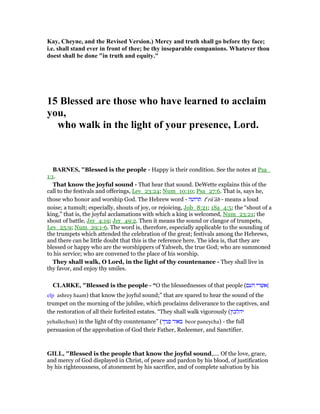 Kay, Cheyne, and the Revised Version.) Mercy and truth shall go before thy face;
i.e. shall stand ever in front of thee; be thy inseparable companions. Whatever thou
doest shall be done "in truth and equity."
15 Blessed are those who have learned to acclaim
you,
who walk in the light of your presence, Lord.
BAR ES, "Blessed is the people - Happy is their condition. See the notes at Psa_
1:1.
That know the joyful sound - That hear that sound. DeWette explains this of the
call to the festivals and offerings, Lev_23:24; Num_10:10; Psa_27:6. That is, says he,
those who honor and worship God. The Hebrew word - ‫תרועה‬ te
rû‛âh - means a loud
noise; a tumult; especially, shouts of joy, or rejoicing, Job_8:21; 1Sa_4:5; the “shout of a
king,” that is, the joyful acclamations with which a king is welcomed, Num_23:21; the
shout of battle, Jer_4:19; Jer_49:2. Then it means the sound or clangor of trumpets,
Lev_25:9; Num_29:1-6. The word is, therefore, especially applicable to the sounding of
the trumpets which attended the celebration of the great; festivals among the Hebrews,
and there can be little doubt that this is the reference here. The idea is, that they are
blessed or happy who are the worshippers of Yahweh, the true God; who are summoned
to his service; who are convened to the place of his worship.
They shall walk, O Lord, in the light of thy countenance - They shall live in
thy favor, and enjoy thy smiles.
CLARKE, "Blessed is the people - “O the blessednesses of that people (‫העם‬ ‫(אשרי‬
elp ashrey haam) that know the joyful sound;” that are spared to hear the sound of the
trumpet on the morning of the jubilee, which proclaims deliverance to the captives, and
the restoration of all their forfeited estates. “They shall walk vigorously (‫יהלכון‬
yehallechun) in the light of thy countenance” (‫פניך‬ ‫באור‬ beor paneycha) - the full
persuasion of the approbation of God their Father, Redeemer, and Sanctifier.
GILL, "Blessed is the people that know the joyful sound,.... Of the love, grace,
and mercy of God displayed in Christ, of peace and pardon by his blood, of justification
by his righteousness, of atonement by his sacrifice, and of complete salvation by his
 