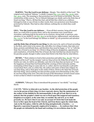 BAR ES, "For the Lord is our defense - Margin, “Our shield is of the Lord.” The
original word rendered “defense,” is shield. Compare Psa_5:12, note; Psa_33:20, note;
Psa_59:11, note. The meaning is, that protection was to be found in God alone. The true
construction of this verse is, “For to Yahweh (belongs) our shield, and to the Holy One of
Israel our king.” That is, All that they had, and all that they relied on as a defense,
belonged to God, or was of God; in other words, their very protectors were themselves
protected by Yahweh. They had no other defense; nothing else on which they could
depend.
GILL, "For the Lord is our defence,.... From all their enemies, being all around
them, as a wall of fire to protect them, and as the mountains were round about
Jerusalem, and being kept by his power as in a fortress, strong hold, or garrison, unto
salvation; or our shield (f); see Psa_84:9 as are his favour, righteousness, and salvation,
Psa_5:12 or "to the Lord belongs our defence or shield" (g) our protection and salvation
is from him:
and the Holy One of Israel is our King; he who was to be, and is of Israel according
to the flesh, and is holy in his nature, life, and office; he is King of saints, that rules over
them, protects and defends them, and therefore they must be happy: or "to" or "with the
Holy One of Israel is our king" (h); Christ is King of Zion by designation, appointment,
and constitution, of God the Holy One of Israel, the holy God that has chosen Israel for
his peculiar people; though it rather seems that Christ is the Holy One by what follows.
HE RY, " Their relation to God is their protection and safety (Psa_89:18): “For our
shield is of the Lord” (so the margin) “and our king is from the Holy One of Israel. If
God be our ruler, he will be our defender; and who is he than that can harm us?” It was
the happiness of Israel that God himself had the erecting of their bulwarks and the
nominating of their king (so some take it); or, rather, that he was himself a wall of fire
round about them, and, as a Holy One, the author and centre of their holy religion; he
was their King, and so their glory in the midst of them. Christ is the Holy One of Israel,
that holy thing; and in nothing was that peculiar people more blessed than in this, that
he was born King of the Jews. Now this account of the blessedness of God's Israel comes
in here as that to which it was hard to reconcile their present calamitous state.
JAMISO , "(Margin). Thus is introduced the promise to “our shield,” “our king,”
David.
CALVI , "18.For to Jehovah is our buckler. As the chief protection of the people
was in the person of their king, it is here expressly shown, that the maintenance of
the welfare of the faithful by his instrumentality is the gift of God. But it is to be
noticed, that the prophet’s mind was not so fixed upon this temporal and transitory
kingdom as to neglect, at the same time, to consider the end of it, as we shall
presently see. He knew that it was only on account of Christ that God made his
favor to flow upon the head of the Church, and from thence upon the whole body.
And, in the first place, while he calls the king metaphorically a buckler, — a
figurative expression frequently employed in Scripture, — he confesses that when
the people are defended by his hand and working, it is nevertheless done by the
 