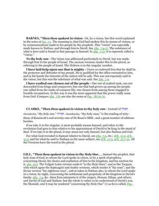 BAR ES, "Then thou spakest in vision - Or, by a vision. See this word explained
in the notes at Isa_1:1. The meaning is, that God had spoken this by means of visions, or
by communications made to his people by the prophets. This “vision” was especially
made known to Nathan, and through him to David. See 2Sa_7:4-17. The substance of
what is here said is found in that passage in Samuel. In 2Sa_7:17, it is expressly called a
“vision.”
To thy holy one - The vision was addressed particularly to David, but was made
through him to the people of Israel. The ancient versions render this in the plural, as
referring to the people of Israel. The Hebrew is in the singular number.
I have laid help upon one that is mighty - I have so endowed him that he shall be
the protector and defender of my people. He is qualified for the office entrusted to him,
and in his hands the interests of the nation will be safe. This was not expressly said in
the vision; but this was the substance of what was said. See 2Sa_7:9.
I have exalted one chosen out of the people - One not of exalted rank; one not
descended from kings and conquerors; but one that had grown up among the people;
one called from the ranks of common life; one chosen from among those engaged in
humble occupations. In this way it was the more apparent that the power really came
from God. Compare 2Sa_7:8; see also the notes at Psa_78:70-72.
CLARKE, "Then thou spakest in vision to thy holy one - Instead of ‫חסידך‬
chasidecha, “thy holy one,” ‫חסידיך‬ chasideycha, “thy holy ones,” is the reading of sisty-
three of Kennicott’s and seventy-one of De Rossi’s MSS., and a great number of editions
besides.
If we take it in the singular, it most probably means Samuel, and refers to the
revelation God gave to him relative to his appointment of David to be king in the stead of
Saul. If we take it in the plural, it may mean not only Samuel, but also Nathan and Gad.
For what God revealed to Samuel relative to David, see 2Sa_7:5, etc.; 1Ch_11:2, 1Ch_
11:3; and for what he said to Nathan on the same subject, see 1Ch_17:3, 1Ch_17:7-15. All
the Versions have the word in the plural.
GILL, "Then thou spakest in vision to thy Holy One,.... Samuel the prophet, that
holy man of God, to whom the Lord spoke in vision, or by a spirit of prophecy,
concerning David, the choice and exaltation of him to the kingdom, and his unction for
it, 1Sa_16:1. The Vulgate Latin version reads it "to thy Holy Ones": and so the Targum,
with which agree the Septuagint and Arabic versions, which render it "thy sons"; and the
Syriac version "his righteous ones", and so takes in Nathan also, to whom the Lord spake
in a vision, by night, concerning the settlement and perpetuity of the kingdom in David's
family, 2Sa_7:4, &c. Aben Ezra interprets it of the singers, Heman, Ethan, and others;
and Jarchi of Gad and Nathan: but the whole is rather to be understood of David's son,
the Messiah; and it may be rendered "concerning thy Holy One" (i) as he is called, Psa_
 