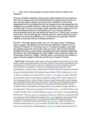 2. Those who are discouraged on account of their extreme weakness and
sinfulness—
[That you should be humbled on this account is right enough: but why should you
fear? Do you suppose, that when God laid help for you upon his dear Son, he was
not aware how much would be necessary for your salvation? or, has he been
disappointed in his Son, finding him, after all, unequal to the task assigned him? Be
ashamed of your unbelieving fears. Come not to Christ, saying, “Lord, if thou canst,
or if thou wilt;” but cast your burthen wholly upon him, and see whether he be not
able and willing to sustain you. He himself says to you, “O Israel, thou hast
destroyed thyself; but in me is thy help [ ote: Hosea 13:9.].” This is your warrant to
trust in him. “Trust in him therefore with all your heart, and he will bring to pass”
whatsoever he sees to be needful for you. “Cast all your care upon him;” and you
“shall be saved in him with an everlasting salvation.”]
PULPIT, "Then thou spakest; rather, once, or "once upon a time," as Professor
Cheyne suggests. The allusion is to the occurrence related in 2 Samuel 7:4-17. In
vision (see 2 Samuel 7:7). To thy holy one; i.e. to athan the prophet. And saidst.
The psalmist reports the words of the vision very freely, interweaving with them
thoughts drawn from various psalms; expanding them, and sometimes heightening
the colours. I have laid help upon one that is mighty; I have exalted one chosen out
of the people. David was "mighty" from his youth—own before he slew Goliath, as
appears from his slaughter of the lion and the bear (1 Samuel 17:34-36).
K&D 19-22, "Having thus again come to refer to the king of Israel, the poet now still
further unfolds the promise given to the house of David. The present circumstances are a
contradiction to it. The prayer to Jahve, for which the way is thus prepared, is for the
removal of this contradiction. A long line, extending beyond the measure of the
preceding lines, introduces the promises given to David. With ‫ז‬ፎ the respective period of
the past is distinctly defined. The intimate friend of Jahve (‫יד‬ ִ‫ס‬ ָ‫)ח‬ is Nathan (1Ch_17:15)
or David, according as we translate ‫ּון‬‫ז‬ ָ‫ח‬ ְ‫ב‬ “in a vision” or “by means of a vision.” But side
by side with the ‫ך‬ ֶ‫לחסיד‬ we also find the preferable reading ‫יך‬ ֶ‫,לחסיד‬ which is followed in
the renderings of the lxx, Syriac, Vulgate, Targum, Aquila, Symmachus, and the Quarta,
and is adopted by Rashi, Aben-Ezra, and others, and taken up by Heidenheim and Baer.
The plural refers to Samuel and Nathan, for the statement brings together what was
revealed to these two prophets concerning David. ‫ר‬ֶ‫ז‬ ֵ‫ע‬ is assistance as a gift, and that, as
the designation of the person succoured by it (‫ל‬ ַ‫ע‬ ‫ה‬ָ‫וּ‬ ִ‫שׁ‬ as in Psa_21:6) with ‫ּור‬ ִ shows, aid
in battle. ‫חוּר‬ ָ (from ‫ר‬ ַ‫ח‬ ָ = ‫ר‬ַ‫ג‬ ָ in the Mishna: to ripen, to be manly or of marriageable age,
distinct from ‫יר‬ ִ‫ח‬ ְ in Psa_89:4) is a young man, adolescens: while yet a young man David
was raised out of his humble lowly condition (Psa_78:71) high above the people. When
he received the promise (2 Sam. 7) he had been anointed and had attained to the
lordship over all Israel. Hence the preterites in Psa_89:20-21, which are followed by
promissory futures from Psa_89:22 onwards. ‫ּון‬ⅴ ִ is fut. Niph., to be established, to
prove one's self to be firm, unchangeable (Psa_78:37), a stronger expression than ‫ה‬ֶ‫י‬ ְ‫ה‬ ִ ,
 