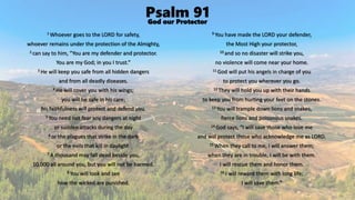 Psalm 91
1 Whoever goes to the LORD for safety,
whoever remains under the protection of the Almighty,
2 can say to him, “You are my defender and protector.
You are my God; in you I trust.”
3 He will keep you safe from all hidden dangers
and from all deadly diseases.
4 He will cover you with his wings;
you will be safe in his care;
his faithfulness will protect and defend you.
5 You need not fear any dangers at night
or sudden attacks during the day
6 or the plagues that strike in the dark
or the evils that kill in daylight.
7 A thousand may fall dead beside you,
10,000 all around you, but you will not be harmed.
8 You will look and see
how the wicked are punished.
9 You have made the LORD your defender,
the Most High your protector,
10 and so no disaster will strike you,
no violence will come near your home.
11 God will put his angels in charge of you
to protect you wherever you go.
12 They will hold you up with their hands
to keep you from hurting your feet on the stones.
13 You will trample down lions and snakes,
fierce lions and poisonous snakes.
14 God says, “I will save those who love me
and will protect those who acknowledge me as LORD.
15 When they call to me, I will answer them;
when they are in trouble, I will be with them.
I will rescue them and honor them.
16 I will reward them with long life;
I will save them.”
God our Protector
 