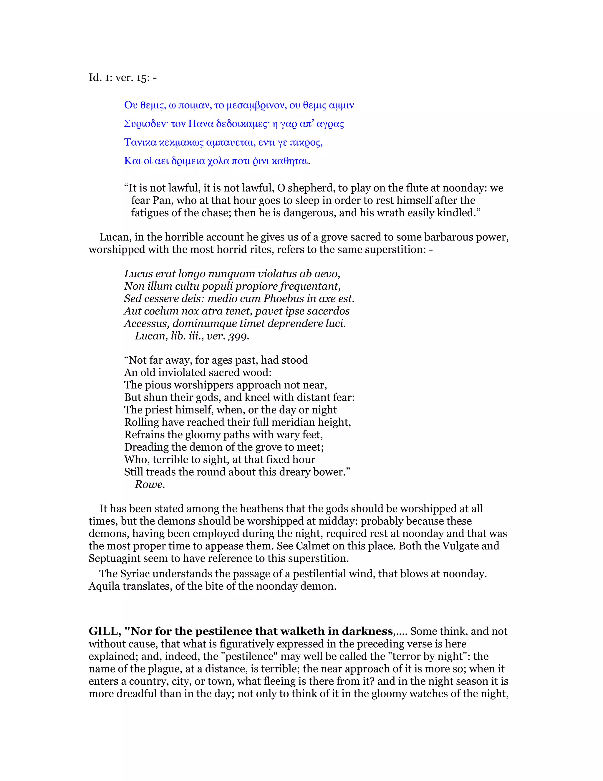 Id. 1: ver. 15: -
Ου θεµις, ω ποιµαν, το µεσαµβρινον, ου θεµις αµµιν
Συρισδεν· τον Πανα δεδοικαµες· η γαρ απ’ αγρας
Τανικα κεκµακως αµπαυεται, εντι γε πικρος,
Και οᅷ αει δριµεια χολα ποτι ምινι καθηται.
“It is not lawful, it is not lawful, O shepherd, to play on the flute at noonday: we
fear Pan, who at that hour goes to sleep in order to rest himself after the
fatigues of the chase; then he is dangerous, and his wrath easily kindled.”
Lucan, in the horrible account he gives us of a grove sacred to some barbarous power,
worshipped with the most horrid rites, refers to the same superstition: -
Lucus erat longo nunquam violatus ab aevo,
Non illum cultu populi propiore frequentant,
Sed cessere deis: medio cum Phoebus in axe est.
Aut coelum nox atra tenet, pavet ipse sacerdos
Accessus, dominumque timet deprendere luci.
Lucan, lib. iii., ver. 399.
“Not far away, for ages past, had stood
An old inviolated sacred wood:
The pious worshippers approach not near,
But shun their gods, and kneel with distant fear:
The priest himself, when, or the day or night
Rolling have reached their full meridian height,
Refrains the gloomy paths with wary feet,
Dreading the demon of the grove to meet;
Who, terrible to sight, at that fixed hour
Still treads the round about this dreary bower.”
Rowe.
It has been stated among the heathens that the gods should be worshipped at all
times, but the demons should be worshipped at midday: probably because these
demons, having been employed during the night, required rest at noonday and that was
the most proper time to appease them. See Calmet on this place. Both the Vulgate and
Septuagint seem to have reference to this superstition.
The Syriac understands the passage of a pestilential wind, that blows at noonday.
Aquila translates, of the bite of the noonday demon.
GILL, "Nor for the pestilence that walketh in darkness,.... Some think, and not
without cause, that what is figuratively expressed in the preceding verse is here
explained; and, indeed, the "pestilence" may well be called the "terror by night": the
name of the plague, at a distance, is terrible; the near approach of it is more so; when it
enters a country, city, or town, what fleeing is there from it? and in the night season it is
more dreadful than in the day; not only to think of it in the gloomy watches of the night,
 