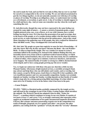the soul is made for God, and can find its rest only in Him, that no rest we can find
for ourselves is comparable to the rest in worship. We are not indeed accustomed to
put the two things together, we do not naturally associate rest with days of worship
or places of worship. Worship as an obligation, a duty, we understand, but worship
as a refreshment, a recreation, is quite novel. A day of worship we should suppose to
be a dull and heavy day. And yet some can remember one day when the word spelt
something like rest.
II. And afterwards, though they may not have expressed it, the same feeling was
aroused by some sight of nature.—A sunset, a stretch of mountain peaks, a quiet
English pastoral scene, nay, even a flower, as it was with Linnæus, have excited
feelings too deep for tears. Or it has been the procession of an aged sovereign, dear
to the hearts of the people, or of a weather-beaten soldier who has done his country
great service, or some statesman who has given his nation peace. And as they stood
silent, listening to the gathering roar of the people, they have realised for themselves
those old Bible words, ‘They worshipped the Lord and the King.’
III. Alas! alas! My people are gone into captivity to sense for lack of knowledge.—If
only they knew! But why do they not know? Because the Book—the real Wonder-
Book—is often so imperfectly taught. The very wonder it is meant to excite is
sometimes killed in the teaching of it. Instead of the children finding that they are
insensibly drawn away from earth to a spiritual world of unseen beings, to which
they are led by natural instincts, they never leave the class-room, but are confined to
a school of ethics, where angels never minister, God never interferes, and miracles
never happen. The natural faculty of wonder so strong in a child is checked instead
of developed, and we have young people growing up who never wonder.
Yes, we begin our endeavour with those who pass our churches a little too late.
Pleasant Sunday Afternoons, bright musical services, a carefully-arranged ritual,
may attract and help those who can still admire and wonder, and so worship, but
they cannot, except by Divine grace, touch those to whom life is but a paddock, with
very insufficient pasture and very unreasonable competition. Sunday rest certainly
depends on Sunday worship, but Sunday worship depends on that faculty of wonder
which is kept alive by a living and growing Bible knowledge. It is that which we
must strive for if Sunday is to be in the future what it has been in the past.
—Canon Walpole.
PULPIT, "THIS is a liturgical psalm, probably composed for the temple service,
and still used in the synagogue as one of the Friday evening Psalms which introduce
the sabbath. The Western Church has adopted it into its daily "Order for
Prayer"—a position which it continues to occupy in our own Matins. It consists of
two parts (verses 1-7 and verses 7-11), so strongly contrasted, that separatist critics
suggest an accidental combination of two quite unconnected fragments (Professor
Cheyne). But a deeper and more penetrating exegesis sees in the composition two
trains of thought, purposely set over against each other—one joyous, the other
plaintive; one setting forth the "goodness" of God, the other his "severity" (Romans
 