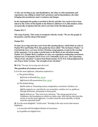 11:22); one inviting to joy and thankfulness, the other to self-examination and
repentance; one calling to mind God's greatness and loving kindness, the other
bringing into prominence man's weakness and danger.
In the Septuagint the psalm is ascribed to David, and this view seems to have been
taken by the writer of the Epistle to the Hebrews (Hebrews 4:7). But modern critics
are generally of opinion that the style is not that of the Davidical psalms.
Psalms 95:1-7
The song of praise. This seems to terminate with the words, "We are the people of
his pasture, and the sheep of his hand."
Psalms 95:1
O come, let us sing unto the Lord. From this opening phrase, which finds an echo in
Psalms 95:2 and Psalms 95:6, this psalm has been called "The Invitatory Psalm." As
it invited the Jews, so it now invites Christian congregations, to join in the worship
of the sanctuary. Let us make a joyful noise to the Rock of our salvation (comp.
Psalms 33:3; Psalms 98:4). Loudness of voice was regarded as indicating earnestness
of heart (see 2 Chronicles 20:19; Ezra 3:13; ehemiah 12:42, etc.). The expression,
"Rock of our salvation" is taken from Deuteronomy 32:15. It is well paraphrased in
our Prayer book Version, "the strength of our salvation."
BI 1-11, "O come, let us sing unto the Lord.
The grandest of creature services
I. It is the most righteous. Adoration rendered to—
1. The greatest Being.
(1) Great in Himself (Psa_95:3).
(2) Great in His possessions (Psa_95:4).
2. The kindest Being.
(1) He made us. Possessing reason, imagination, conscience, freedom, etc.
(2) He supports us—provides for our necessities, watches over us, guides us
through intricacies, and guards us from perils.
(3) He delivers us. “The rock of our salvation.” The strong ground of our
confidence, the foundation on which our safety rests. Who will say then that this
service is not the most righteous,—to adore most the most adorable, to thank
most the supremely kind?
II. It is the most delightful. “Joyful noise.” Worship is the only service that ensures
happiness.
1. It accords with the highest dictates of conscience.
2. It gratifies our highest love.
 