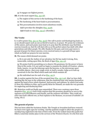 3. It engages our highest powers.
III. It is the most urgent (Psa_95:7-8).
1. The neglect of this service is the hardening of the heart.
2. The hardening of the heart leads to procrastination.
3. This procrastination involves most calamitous results.
(1) It provokes the Almighty (Psa_95:8).
(2) It leads to ruin (Psa_95:11). (Homilist.)
The Venite
I. A call to praise (Psa_95:1-2; Psa_95:6). Our call to praise and thanksgiving leads on,
as we should expect such an one as David to teach us, to prayer. We praise for evidences
of His nature, and such praise must lead us to pray that His attributes may find their
exercise towards us; that He will deal with us as His perfect nature has dealt with other
generations and other people. We offer thanks for the past, and every past mercy is
ground of prayer for future mercies; every received mercy is a ground of hope upon
which we build our prayers for new mercies.
II. The causes which demand our praise.
1. He is not only the Author of oar salvation, but He has made it strong, firm,
immovable, resting upon Him, the Rock of Ages (Psa_95:1-2).
2. We praise God for permitting us to observe His greatness; for the power to know
Him in His works. It is not until we begin to examine the details of Creation—plants,
birds, insects—to use the telescope upon the heavens, or the microscope upon
invisible objects—that every single work, in itself a wonder, helps us to look up
awestruck to the One Mind which made and which sustains all.
3. His individual care for each of us (Psa_95:7).
III. A caution against the loss of the accepted time (Psa_95:7-10). Alas! we have daily
teaching like the men in the wilderness, that the chastened may only harden themselves
against the hand of love which chastens! And poverty and sickness, by which God seeks
to draw His children to Him, and to purify them for Himself, are made the very grounds
for neglecting and disobeying Him!
IV. Rejection could not finally pass unpunished. There was a sentence upon those
despisers (Psa_95:11). God’s truth requires that His promises should be as sure to His
opposers as to His followers and friends; and the sentence will follow. They could not
enter into God’s offered rest, as Paul explains to the Romans, on account of unbelief. (D.
Laing, M.A.)
The genesis of praise
This has been called the Invitatory Psalm. The Temple at Jerusalem had been restored.
Its doors were again open for worship. And the psalmist sought to allure the people to a
worship long neglected in the time of their exile. From the earliest times this psalm has
filled a somewhat similar place in the services of the Western Church. It is the first note
 