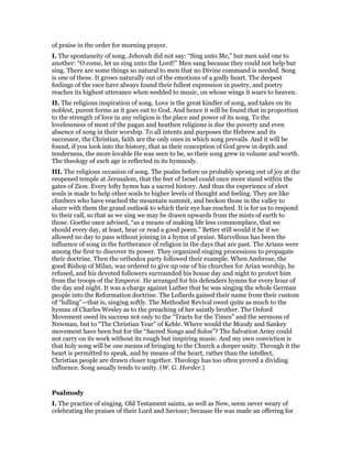 of praise in the order for morning prayer.
I. The spontaneity of song. Jehovah did not say: “Sing unto Me,” but men said one to
another: “O come, let us sing unto the Lord!” Men sang because they could not help but
sing. There are some things so natural to men that no Divine command is needed. Song
is one of these. It grows naturally out of the emotions of a godly heart. The deepest
feelings of the race have always found their fullest expression in poetry, and poetry
reaches its highest utterance when wedded to music, on whose wings it soars to heaven.
II. The religious inspiration of song. Love is the great kindler of song, and takes on its
noblest, purest forms as it goes out to God. And hence it will be found that in proportion
to the strength of love in any religion is the place and power of its song. To the
lovelessness of most of the pagan and heathen religions is due the poverty and even
absence of song in their worship. To all intents and purposes the Hebrew and its
successor, the Christian, faith are the only ones in which song prevails. And it will be
found, if you look into the history, that as their conception of God grew in depth and
tenderness, the more lovable He was seen to be, so their song grew in volume and worth.
The theology of each age is reflected in its hymnody.
III. The religious occasion of song. The psalm before us probably sprang out of joy at the
reopened temple at Jerusalem, that the feet of Israel could once more stand within the
gates of Zion. Every lofty hymn has a sacred history. And thus the experience of elect
souls is made to help other souls to higher levels of thought and feeling. They are like
climbers who have reached the mountain summit, and beckon those in the valley to
share with them the grand outlook to which their eye has reached. It is for us to respond
to their call, so that as we sing we may be drawn upwards from the mists of earth to
those. Goethe once advised, “as a means of making life less commonplace, that we
should every day, at least, hear or read a good poem.” Better still would it be if we
allowed no day to pass without joining in a hymn of praise. Marvellous has been the
influence of song in the furtherance of religion in the days that are past. The Arians were
among the first to discover its power. They organized singing processions to propagate
their doctrine. Then the orthodox party followed their example. When Ambrose, the
good Bishop of Milan, was ordered to give up one of his churches for Arian worship, he
refused, and his devoted followers surrounded his house day and night to protect him
from the troops of the Emperor. He arranged for his defenders hymns for every hour of
the day and night. It was a charge against Luther that he was singing the whole German
people into the Reformation doctrine. The Lollards gained their name from their custom
of “lulling”—that is, singing softly. The Methodist Revival owed quite as much to the
hymns of Charles Wesley as to the preaching of her saintly brother. The Oxford
Movement owed its success not only to the “Tracts for the Times” and the sermons of
Newman, but to “The Christian Year” of Keble. Where would the Moody and Sankey
movement have been but for the “Sacred Songs and Solos”? The Salvation Army could
not carry on its work without its rough but inspiring music. And my own conviction is
that holy song will be one means of bringing to the Church a deeper unity. Through it the
heart is permitted to speak, and by means of the heart, rather than the intellect,
Christian people are drawn closer together. Theology has too often proved a dividing
influence. Song usually tends to unity. (W. G. Horder.)
Psalmody
I. The practice of singing. Old Testament saints, as well as New, seem never weary of
celebrating the praises of their Lord and Saviour; because He was made an offering for
 