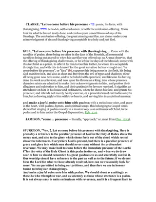 CLARKE, "Let us come before his presence - ‫פניו‬ panaiv, his faces, with
thanksgiving, ‫בתודה‬ bethodah, with confession, or with the confession-offering. Praise
him for what he has all ready done, and confess your unworthiness of any of his
blessings. The confession-offering, the great atoning sacrifice, can alone render your
acknowledgment of sin and thanksgiving acceptable to a holy and just God.
GILL, "Let us come before his presence with thanksgiving,.... Come with the
sacrifice of praise, there being no other in the days of the Messiah, all ceremonial
sacrifices being put an end to when his sacrifice was offered up; so Arama observes, that
the offering of thanksgiving shall remain, or be left in the days of the Messiah; come with
this to Christ as a priest, to offer it by him to God his Father, to whom it is acceptable
through him, and with this to himself for the great salvation he has wrought out: "to
come before his presence", or "face" (b), supposes his being come in the flesh, his being
God manifest in it, and also as clear and free from the veil of types and shadows; these
all being gone now he is come, and to be beheld with open face; and likewise his having
done his work as a Saviour, and now upon his throne as a King; into whose presence
chamber saints are admitted to make their acknowledgments to him, and profess their
allegiance and subjection to him, and their gratitude for favours received. It signifies an
attendance on him in his house and ordinances, where he shows his face, and grants his
presence; and intends not merely bodily exercise, or a presentation of our bodies only to
him, but a drawing nigh to him with true hearts, and serving him in a spiritual manner:
and make a joyful noise unto him with psalms; with a melodious voice, and grace
in the heart, with psalms, hymns, and spiritual songs; this belonging to Gospel times
shows that singing of psalms vocally in a musical way is an ordinance of Christ, to be
performed to him under the Gospel dispensation, Eph_5:19.
JAMISO , "come ... presence — literally, “approach,” or, meet Him (Psa_17:13).
SPURGEO , "Ver. 2. Let us come before his presence with thanksgiving. Here is
probably a reference to the peculiar presence of God in the Holy of Holies above the
mercy seat, and also to the glory which shone forth out of the cloud which rested
above the tabernacle. Everywhere God is present, but there is a peculiar presence of
grace and glory into which men should never come without the profoundest
reverence. We may make bold to come before the immediate presence of the Lordâ
€”for the voice of the Holy Ghost in this psalm invites us, and when we do draw
near to him we should remember his great goodness to us and cheerfully confess it.
Our worship should have reference to the past as well as to the future; if we do not
bless the Lord for what we have already received, how can we reasonably look for
more. We are permitted to bring our petitions, and therefore we are in honour
bound to bring our thanksgivings.
And make a joyful noise unto him with psalms. We should shout as exultingly as
those do who triumph in war, and as solemnly as those whose utterance is a psalm.
It is not always easy to unite enthusiasm with reverence, and it is a frequent fault to
 