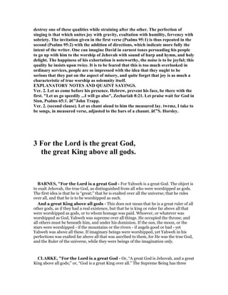 destroy one of these qualities while straining after the other. The perfection of
singing is that which unites joy with gravity, exultation with humility, fervency with
sobriety. The invitation given in the first verse (Psalms 95:1) is thus repeated in the
second (Psalms 95:2) with the addition of directions, which indicate more fully the
intent of the writer. One can imagine David in earnest tones persuading his people
to go up with him to the worship of Jehovah with sound of harp and hymn, and holy
delight. The happiness of his exhortation is noteworthy, the noise is to be joyful; this
quality he insists upon twice. It is to be feared that this is too much overlooked in
ordinary services, people are so impressed with the idea that they ought to be
serious that they put on the aspect of misery, and quite forget that joy is as much a
characteristic of true worship as solemnity itself.
EXPLA ATORY OTES A D QUAI T SAYI GS.
Ver. 2. Let us come before his presence. Hebrew, prevent his face, be there with the
first. "Let us go speedily ...I will go also", Zechariah 8:21. Let praise wait for God in
Sion, Psalms 65:1. â€”John Trapp.
Ver. 2. (second clause). Let us chant aloud to him the measured lay. twrmz, I take to
be songs, in measured verse, adjusted to the bars of a chaunt. â€”S. Horsley.
3 For the Lord is the great God,
the great King above all gods.
BAR ES, "For the Lord is a great God - For Yahweh is a great God. The object is
to exalt Jehovah, the true God, as distinguished from all who were worshipped as gods.
The first idea is that he is “great;” that he is exalted over all the universe; that he rules
over all, and that he is to be worshipped as such.
And a great King above all gods - This does not mean that he is a great ruler of all
other gods, as if they had a real existence, but that he is king or ruler far above all that
were worshipped as gods, or to whom homage was paid. Whoever, or whatever was
worshipped as God, Yahweh was supreme over all things. He occupied the throne; and
all others must be beneath him, and under his dominion. If the sun, the moon, or the
stars were worshipped - if the mountains or the rivers - if angels good or bad - yet
Yahweh was above all these. If imaginary beings were worshipped, yet Yahweh in his
perfections was exalted far above all that was ascribed to them, for He was the true God,
and the Ruler of the universe, while they were beings of the imagination only.
CLARKE, "For the Lord is a great God - Or, “A great God is Jehovah, and a great
King above all gods;” or, “God is a great King over all.” The Supreme Being has three
 