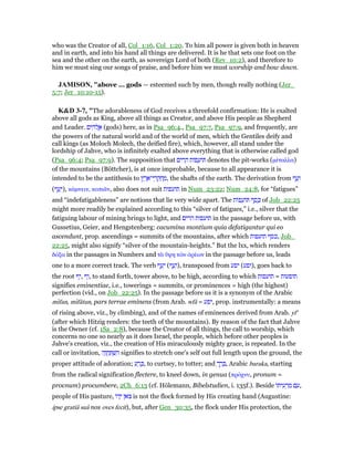 who was the Creator of all, Col_1:16, Col_1:20. To him all power is given both in heaven
and in earth, and into his hand all things are delivered. It is he that sets one foot on the
sea and the other on the earth, as sovereign Lord of both (Rev_10:2), and therefore to
him we must sing our songs of praise, and before him we must worship and bow down.
JAMISO , "above ... gods — esteemed such by men, though really nothing (Jer_
5:7; Jer_10:10-15).
K&D 3-7, "The adorableness of God receives a threefold confirmation: He is exalted
above all gods as King, above all things as Creator, and above His people as Shepherd
and Leader. ‫ים‬ ִ‫ּה‬‫ל‬ ֱ‫א‬ (gods) here, as in Psa_96:4., Psa_97:7, Psa_97:9, and frequently, are
the powers of the natural world and of the world of men, which the Gentiles deify and
call kings (as Moloch Molech, the deified fire), which, however, all stand under the
lordship of Jahve, who is infinitely exalted above everything that is otherwise called god
(Psa_96:4; Psa_97:9). The supposition that ‫ים‬ ִ‫ר‬ ָ‫ה‬ ‫פוֹת‬ ָ‫ּוע‬ denotes the pit-works (µέταλλα)
of the mountains (Böttcher), is at once improbable, because to all appearance it is
intended to be the antithesis to ‫ץ‬ ֶ‫ר‬ ֶ‫י־א‬ ֵ‫ר‬ ְ‫ק‬ ְ‫ח‬ ֶ‫,מ‬ the shafts of the earth. The derivation from ‫ף‬ ַ‫ע‬ָ‫ו‬
(‫ף‬ ַ‫ע‬ָ‫,)י‬ κάµνειν, κοπιᇰν, also does not suit ‫תועפות‬ in Num_23:22; Num_24:8, for “fatigues”
and “indefatigableness” are notions that lie very wide apart. The ‫ּות‬‫פ‬ ָ‫ּוע‬ ‫ף‬ ֶ‫ס‬ ֶⅴ of Job_22:25
might more readily be explained according to this “silver of fatigues,” i.e., silver that the
fatiguing labour of mining brings to light, and ‫הרים‬ ‫תועפות‬ in the passage before us, with
Gussetius, Geier, and Hengstenberg: cacumina montium quia defatigantur qui eo
ascendunt, prop. ascendings = summits of the mountains, after which ‫תועפות‬ ‫,כסף‬ Job_
22:25, might also signify “silver of the mountain-heights.” But the lxx, which renders
δόξα in the passages in Numbers and τᆭ ᆖψη τራν ᆆρέων in the passage before us, leads
one to a more correct track. The verb ‫ף‬ ַ‫ע‬ָ‫י‬ (‫ף‬ ַ‫ע‬ָ‫,)ו‬ transposed from ‫יפע‬ (‫,)ופע‬ goes back to
the root ‫,יף‬ ‫,וף‬ to stand forth, tower above, to be high, according to which ‫תועפות‬ = ‫תופעות‬
signifies eminentiae, i.e., towerings = summits, or prominences = high (the highest)
perfection (vid., on Job_22:25). In the passage before us it is a synonym of the Arabic
mıfan, mıfâtun, pars terrae eminens (from Arab. wfâ = ‫,יפע‬ prop. instrumentally: a means
of rising above, viz., by climbing), and of the names of eminences derived from Arab. yf'
(after which Hitzig renders: the teeth of the mountains). By reason of the fact that Jahve
is the Owner (cf. 1Sa_2:8), because the Creator of all things, the call to worship, which
concerns no one so nearly as it does Israel, the people, which before other peoples is
Jahve's creation, viz., the creation of His miraculously mighty grace, is repeated. In the
call or invitation, ‫ה‬ָ‫ו‬ ֲ‫ח‬ ַ ְ‫שׁ‬ ִ‫ה‬ signifies to stretch one's self out full length upon the ground, the
proper attitude of adoration; ‫ע‬ ַ‫ר‬ ָⅴ, to curtsey, to totter; and ְ‫ך‬ ַ‫ר‬ ָ , Arabic baraka, starting
from the radical signification flectere, to kneel down, in genua (πρόχνυ, pronum =
procnum) procumbere, 2Ch_6:13 (cf. Hölemann, Bibelstudien, i. 135f.). Beside ‫ּו‬‫ת‬‫י‬ ִ‫ע‬ ְ‫ר‬ ַ‫מ‬ ‫ם‬ ַ‫,ע‬
people of His pasture, ‫ּו‬‫ד‬ָ‫י‬ ‫ּאן‬‫צ‬ is not the flock formed by His creating hand (Augustine:
ipse gratiâ suâ nos oves fecit), but, after Gen_30:35, the flock under His protection, the
 