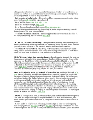 calling on others to share in what is done by the speaker. It is here to be understood as
used by one portion of an assembly convened for worship addressing the other portion,
and calling on them to unite in the praise of God.
Let us make a joyful noise - The word used here means commonly to make a loud
noise, to shout, Job_30:5. It is especially used
(a) of warlike shouts, Jos_6:16; 1Sa_17:20;
(b) of the shout of triumph, Jdg_15:14;
(c) of the sound or clangor of a trumpet, Num_10:9; Joe_2:1.
It may thus be used to denote any shout of joy or praise. In public worship it would
denote praise of the most animated kind.
To the Rock of our salvation - The strong ground of our confidence; the basis of
our hope; our security. See the notes at Psa_18:2.
CLARKE, "O come, let us sing - Let us praise God, not only with the most joyful
accents which can be uttered by the voice; but let us also praise him with hearts tuned to
gratitude, from a full sense of the manifold benefits we have already received.
The rock of our salvation - The strong Fortress in which we have always found
safety, and the Source whence we have always derived help for our souls. In both these
senses the word rock, as applied to God, is used in the Scriptures.
GILL, "O come, let us sing unto the Lord,.... To Jehovah the Messiah, the Lord our
righteousness; setting forth, in songs of praise, the glory of his person, the riches of his
grace, and our thankfulness to him for spiritual mercies by him: Christ is to be the
subject of our spiritual songs, and is the person to whose honour and glory they should
be directed: in the New Testament we are instructed to sing unto the Lord, the Lord
Christ, Eph_5:19, and this is what Pliny (a) tells Trajan, the Roman emperor, the
Christians in his time did; they sung a hymn to Christ, as to a God:
let us make a joyful noise to the Rock of our salvation; to Christ, the Rock, 1Co_
10:4, a Rock, for height, being higher than the saints, than the kings of the earth, than
the angels in heaven, than the heavens themselves; for strength, being the mighty God,
and mighty Saviour; for shelter, being the saints security from avenging justice and
wrath to come: a Rock, on which the church and all believers are built, and which
endures for ever; "the Rock of salvation", being the author of spiritual and eternal
salvation, and the strength and security of it; not only is he strong to do it, but, being
done by him, it is safe in him; wherefore shouts of joy and songs of praise are due unto
him. This shows that vocal singing is meant, singing with an harmonious and musical
voice; and that social singing, or singing in concert together, is intended. The Septuagint
renders it, "to God our Saviour", Luk_1:47.
HE RY, "The psalmist here, as often elsewhere, stirs up himself and others to praise
God; for it is a duty which ought to be performed with the most lively affections, and
which we have great need to be excited to, being very often backward to it and cold in it.
Observe,
I. How God is to be praised. 1. With holy joy and delight in him. The praising song
must be a joyful noise, Psa_95:1 and again Psa_95:2. Spiritual joy is the heart and soul
of thankful praise. It is the will of God (such is the condescension of his grace) that when
 
