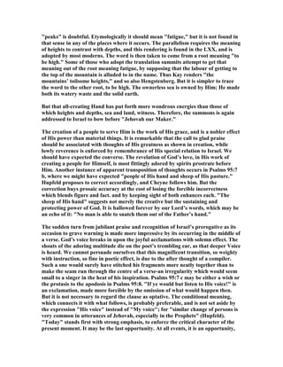 "peaks" is doubtful. Etymologically it should mean "fatigue," but it is not found in
that sense in any of the places where it occurs. The parallelism requires the meaning
of heights to contrast with depths, and this rendering is found in the LXX, and is
adopted by most moderns. The word is then taken to come from a root meaning "to
be high." Some of those who adopt the translation summits attempt to get that
meaning out of the root meaning fatigue, by supposing that the labour of getting to
the top of the mountain is alluded to in the name. Thus Kay renders "the
mountains’ toilsome heights," and so also Hengstenberg. But it is simpler to trace
the word to the other root, to be high. The ownerless sea is owned by Him; He made
both its watery waste and the solid earth.
But that all-creating Hand has put forth more wondrous energies than those of
which heights and depths, sea and land, witness. Therefore, the summons is again
addressed to Israel to bow before "Jehovah our Maker."
The creation of a people to serve Him is the work of His grace, and is a nobler effect
of His power than material things. It is remarkable that the call to glad praise
should be associated with thoughts of His greatness as shown in creation, while
lowly reverence is enforced by remembrance of His special relation to Israel. We
should have expected the converse. The revelation of God’s love, in His work of
creating a people for Himself, is most fittingly adored by spirits prostrate before
Him. Another instance of apparent transposition of thoughts occurs in Psalms 95:7
b, where we might have expected "people of His hand and sheep of His pasture."
Hupfeld proposes to correct accordingly, and Cheyne follows him. But the
correction buys prosaic accuracy at the cost of losing the forcible incorrectness
which blends figure and fact. and by keeping sight of both enhances each. "The
sheep of His hand" suggests not merely the creative but the sustaining and
protecting power of God. It is hallowed forever by our Lord’s words, which may be
an echo of it: " o man is able to snatch them out of the Father’s hand."
The sudden turn from jubilant praise and recognition of Israel’s prerogative as its
occasion to grave warning is made more impressive by its occurring in the middle of
a verse. God’s voice breaks in upon the joyful acclamations with solemn effect. The
shouts of the adoring multitude die on the poet’s trembling ear, as that deeper Voice
is heard. We cannot persuade ourselves that this magnificent transition, so weighty
with instruction, so fine in poetic effect, is due to the after thought of a compiler.
Such a one would surely have stitched his fragments more neatly together than to
make the seam run through the centre of a verse-an irregularity which would seem
small to a singer in the heat of his inspiration. Psalms 95:7 c may be either a wish or
the protasis to the apodosis in Psalms 95:8. "If ye would but listen to His voice!" is
an exclamation, made more forcible by the omission of what would happen then.
But it is not necessary to regard the clause as optative. The conditional meaning,
which connects it with what follows, is probably preferable, and is not set aside by
the expression "His voice" instead of "My voice"; for "similar change of persons is
very common in utterances of Jehovah, especially in the Prophets" (Hupfeld).
"Today" stands first with strong emphasis, to enforce the critical character of the
present moment. It may be the last opportunity. At all events, it is an opportunity,
 