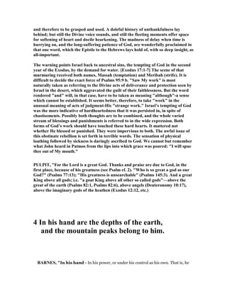 and therefore to be grasped and used. A doleful history of unthankfulness lay
behind; but still the Divine voice sounds, and still the fleeting moments offer space
for softening of heart and docile hearkening. The madness of delay when time is
hurrying on, and the long-suffering patience of God, are wonderfully proclaimed in
that one word, which the Epistle to the Hebrews lays hold of, with so deep insight, as
all-important.
The warning points Israel back to ancestral sins, the tempting of God in the second
year of the Exodus, by the demand for water. [Exodus 17:1-7] The scene of that
murmuring received both names, Massah (temptation) and Meribah (strife). It is
difficult to decide the exact force of Psalms 95:9 b. "Saw My work" is most
naturally taken as referring to the Divine acts of deliverance and protection seen by
Israel in the desert, which aggravated the guilt of their faithlessness. But the word
rendered "and" will, in that case, have to be taken as meaning "although"-a sense
which cannot be established. It seems better, therefore, to take "work" in the
unusual meaning of acts of judgment-His "strange work." Israel’s tempting of God
was the more indicative of hardheartedness that it was persisted in, in spite of
chastisements. Possibly both thoughts are to be combined, and the whole varied
stream of blessings and punishments is referred to in the wide expression. Both
forms of God’s work should have touched these hard hearts. It mattered not
whether He blessed or punished. They were impervious to both. The awful issue of
this obstinate rebellion is set forth in terrible words. The sensation of physical
loathing followed by sickness is daringly ascribed to God. We cannot but remember
what John heard in Patmos from the lips into which grace was poured: "I will spue
thee out of My mouth."
PULPIT, "For the Lord is a great God. Thanks and praise are due to God, in the
first place, because of his greatness (see Psalm cf. 2). "Who is so great a god as our
God?" (Psalms 77:13); "His greatness is unsearchable" (Psalms 145:3). And a great
King above all gods; i.e. "a goat King above all other so called gods"—above the
great of the earth (Psalms 82:1, Psalms 82:6), above angels (Deuteronomy 10:17),
above the imaginary gods of the heathen (Exodus 12:12, etc.)
4 In his hand are the depths of the earth,
and the mountain peaks belong to him.
BAR ES, "In his hand - In his power, or under his control as his own. That is, he
 