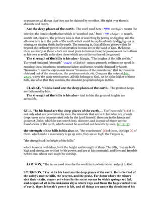 so possesses all things that they can be claimed by no other. His right over them is
absolute and entire.
Are the deep places of the earth - The word used here - ‫מחקר‬ mechqâr - means the
interior, the inmost depth; that which is “searched out,” from - ‫חקר‬ châqar - to search,
search out, explore. The primary idea is that of searching by boring or digging; and the
allusion here is to the parts of the earth which could be explored only by digging - as in
mining, or sinking shafts in the earth. The meaning is, that all those places which lie
beyond the ordinary power of observation in man are in the hand of God. He knows
them as clearly as those which are most plain to human view; he possesses or owns them
as his own as really as he does those which are on the surface of the ground.
The strength of the hills is his also - Margin, “The heights of the hills are his.”
The word rendered “strength” - ‫תועפות‬ tô‛âphôth - means properly swiftness or speed in
running; then, weariness, wearisome labor; and hence, wealth obtained by labor;
“treasures.” Here the expression means “treasures of the mountains;” that is, treasures
obtained out of the mountains, the precious metals, etc. Compare the notes at Job_
22:25, where the same word occurs. All this belongs to God. As he is the Maker of these
hills, and of all that they contain, the absolute proprietorship is in him.
CLARKE, "In his hand are the deep places of the earth - The greatest deeps
are fathomed by him.
The strength of the hills is his also - And to him the greatest heights are
accessible,
GILL, "In his hand are the deep places of the earth,.... The "penetrals" (c) of it;
not only what are penetrated by men, the minerals that are in it; but what are of such
deep recess as to be penetrated only by the Lord himself; these are in the hands and
power of Christ, which he can search into, discover, and dispose of; these are the
foundations of the earth, which cannot be searched out beneath by men, Jer_31:37,
the strength of the hills is his also; or, "the wearinesses" (d) of them, the tops (e) of
them, which make a man weary to go up unto, they are so high; the Targum is,
"the strengths of the height of the hills;''
which takes in both ideas, both the height and strength of them. The hills, that are both
high and strong, are set fast by his power, and are at his command; and bow and tremble
before him, whom men ought to worship.
JAMISO , "The terms used describe the world in its whole extent, subject to God.
SPURGEO , "Ver. 4. In his hand are the deep places of the earth. He is the God of
the valleys and the hills, the caverns, and the peaks. Far down where the miners
sink their shafts, deeper yet where lie the secret oceans by which springs are fed,
and deepest of all in the unknown abyss where rage and flame the huge central fires
of earth, there Jehovah's power is felt, and all things are under the dominion of his
 