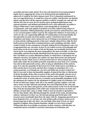 accessible and most easily mined. Were the coal situated at its normal geological
depth, that is, supposing the strata to be all horizontal and undisturbed or
upheaved, it would be far below human reach. Were it deposited continuously in
one even superficial layer, it would have been too readily, and therefore too quickly,
mined, and therefore all the superior qualities would be wrought out, and only the
inferior left; but as it now lies it is broken up by geological disturbances into
separate portions, each defined and limited in area, each sufficiently accessible to
bring it within man's reach and labour, each manageable by mechanical
arrangements, and each capable of gradual excavation without being subject to
sudden exhaustion. Selfish plundering is partly prevented by natural barriers, and
we are warned against reckless waste by the comparative thinness of coal seams, as
well as by the ever augmenting difficulty of working them at increased depths. By
the separation of seams one from another, and by varied intervals of waste
sandstones and shales, such a measured rate of winning is necessitated as precludes
us from entirely robbing posterity of the most valuable mineral fuel, while the fuel
itself is preserved from those extended fractures and crumblings and falls, which
would certainly be the consequence of largely mining the best bituminous coal, were
it aggregated into one vast mass. In fact, by an evident exercise of forethought and
benevolence in the Great Author of all our blessings, our invaluable fuel has been
stored up for us in deposits the most compendious, the most accessible, yet the least
exhaustible, and has been locally distributed into the most convenient situations.
Our coal fields are so many Bituminous Banks, in which there is abundance for an
adequate currency, but against any sudden run upon them nature has interposed
numerous checks; whole reserves of the precious fuel are always locked up in the
bank cellar under the invincible protection of ponderous stone beds. It is a striking
fact, that in this nineteenth century, after so long an inhabitation of the earth by
man, if we take the quantities in the broad view of the whole known coal fields, so
little coal has been excavated, and that there remains an abundance for a very
remote posterity, even though our own best coal fields may be then worked out."
But it is not only in these inexhaustible supplies of mineral fuel that we find proofs
of divine foresight, all the other treasures of the earth rind equally convince us of
the intimate harmony between its structure and the wants of man. Composed of a
wonderful variety of earths and ores, it contains an inexhaustible abundance of all
the substances he requires for the attainment of a higher grade of civilisation. It is
for his use that iron, copper, lead, silver, tin, marble, gypsum, sulphur, rock salt,
and a variety of other minerals and metals, have been deposited in the veins and
crevices, or in the mines and quarries, of the subterranean world. It is for his benefit
that, from the decomposition of the solid rocks results that mixture of earths and
alkalies, of marl, lime, sand, or chalk, which is most favourable to agriculture.
It is for him, finally, that, filtering through the entrails of the earth, and dissolving
salutary substances on their way, the thermal springs gush forth laden with
treasures more inestimable than those the miner toils for. Supposing man had never
been destined to live, we well may ask wily all those gifts of nature useless to all
living beings but to him why those vast coal fields, those beds of iron ore, those
deposits of sulphur, those hygeian fountains, should ever have been created?
Without him there is no design, no purpose, in their existence; with him they are
wonderful sources of health or necessary instruments of civilisation and
 