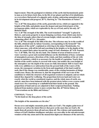 improvement. Thus the geological revolutions of the earth rind harmoniously point
to man as to its future lord; thus, in the life of our planet and that of its inhabitants,
we everywhere find proofs of a gigantic unity of plan, embracing unnumbered ages
in its development and progress. â€”G. Hartwig, in "The Harmonies of ature",
1866.
Ver. 4. â€”The deep places of the earth, penetralia terrae, which are opposed to the
heights of the hills, and plainly mean the deepest and most letired parts of the
terraqueous globe, which are explorable by the eye of God, and by his only. â€”
Richard Mant.
Ver. 4. â€”The strength of the hills. The word translated "strength" is plural in
Hebrew, and seems properly to mean fatiguing exertions, from which some derive
the idea of strength, others that of extreme height, which can only be reached by
exhausting effort. â€”J.A. Alexander.
Ver. 4. â€”The strength of the hills is his also. The reference may be to the wealth of
the hills, obtained only by labour Gesenius, corresponding to the formerâ€”"the
deep places of the earth", explained as referring to the mines Mendelssohn. Go
where man may, with all his toil and searching in the heights or in the depths of the
earth, he cannot find a place beyond the range of God's dominion. â€”A.R. Faussett.
Ver. 4. â€”Hills, The Sea, the dry land. The relation of areas of land to areas of
water exercises a great and essential influence on the distribution of heat, variations
of atmospheric pressure, directions of the winds, and that condition of the air with
respect to moisture, which is so necessary for the health of vegetation. early three
fourths of the earth's surface is covered with water, but neither the exact height of
the atmosphere nor the depth of the ocean are fully determined. Still we know that
with every addition to or subtraction from the present bulk of the waters of the
ocean, the consequent variation in the form and magnitude of the land would be
such, that if the change was considerable, many of the existing harmonies of things
would cease. Hence, the inference is, that the magnitude of the sea is one of the
conditions to which the structure of all organised creatures is adapted, and on which
indeed they depend for wellbeing. The proportions between land and water are
exactly what the world as constituted requires; and the whole mass of earth, sea,
and air, must have been balanced with the greatest nicety before even a crocus could
stand erect. Or a snowdrop or a daffodil bend their heads to the ground. The
proportions of land and sea are adjusted to their reciprocal functions. othing
deduced from modern science is more certain than this. â€”Edwin Sidney, in
"Conversations on the Bible and Science."
COFFMA , "Verse 4
"In his hand are the deep places of the earth;
The heights of the mountains are his also."
Ocean caves and mighty mountain peaks alike are God's. The mighty palm trees of
the desert as well as the tiniest flowers that grow at the snow-line are God's; He
made them all, protects them all and uses them all. The evidence and unmistakable
witness of God's limitless intelligence and glory are seen alike in the sub-microscopic
wonders of the tiny atom and in the measureless light-year distances of the universe,
 