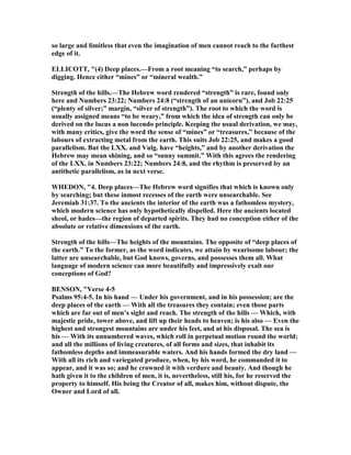 so large and limitless that even the imagination of men cannot reach to the farthest
edge of it.
ELLICOTT, "(4) Deep places.—From a root meaning “to search,” perhaps by
digging. Hence either “mines” or “mineral wealth.”
Strength of the hills.—The Hebrew word rendered “strength” is rare, found only
here and umbers 23:22; umbers 24:8 (“strength of an unicorn”), and Job 22:25
(“plenty of silver;” margin, “silver of strength”). The root to which the word is
usually assigned means “to be weary,” from which the idea of strength can only be
derived on the lucus a non lucendo principle. Keeping the usual derivation, we may,
with many critics, give the word the sense of “mines” or “treasures,” because of the
labours of extracting metal from the earth. This suits Job 22:25, and makes a good
parallelism. But the LXX. and Vulg. have “heights,” and by another derivation the
Hebrew may mean shining, and so “sunny summit.” With this agrees the rendering
of the LXX. in umbers 23:22; umbers 24:8, and the rhythm is preserved by an
antithetic parallelism, as in next verse.
WHEDO , "4. Deep places—The Hebrew word signifies that which is known only
by searching; but these inmost recesses of the earth were unsearchable. See
Jeremiah 31:37. To the ancients the interior of the earth was a fathomless mystery,
which modern science has only hypothetically dispelled. Here the ancients located
sheol, or hades—the region of departed spirits. They had no conception either of the
absolute or relative dimensions of the earth.
Strength of the hills—The heights of the mountains. The opposite of “deep places of
the earth.” To the former, as the word indicates, we attain by wearisome labour; the
latter are unsearchable, but God knows, governs, and possesses them all. What
language of modern science can more beautifully and impressively exalt our
conceptions of God?
BE SO , "Verse 4-5
Psalms 95:4-5. In his hand — Under his government, and in his possession; are the
deep places of the earth — With all the treasures they contain; even those parts
which are far out of men’s sight and reach. The strength of the hills — Which, with
majestic pride, tower above, and lift up their heads to heaven; is his also — Even the
highest and strongest mountains are under his feet, and at his disposal. The sea is
his — With its unnumbered waves, which roll in perpetual motion round the world;
and all the millions of living creatures, of all forms and sizes, that inhabit its
fathomless depths and immeasurable waters. And his hands formed the dry land —
With all its rich and variegated produce, when, by his word, he commanded it to
appear, and it was so; and he crowned it with verdure and beauty. And though he
hath given it to the children of men, it is, nevertheless, still his, for he reserved the
property to himself. His being the Creator of all, makes him, without dispute, the
Owner and Lord of all.
 