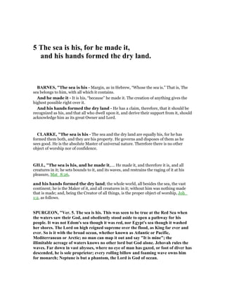 5 The sea is his, for he made it,
and his hands formed the dry land.
BAR ES, "The sea is his - Margin, as in Hebrew, “Whose the sea is.” That is, The
sea belongs to him, with all which it contains.
And he made it - It is his, “because” he made it. The creation of anything gives the
highest possible right over it.
And his hands formed the dry land - He has a claim, therefore, that it should be
recognized as his, and that all who dwell upon it, and derive their support from it, should
acknowledge him as its great Owner and Lord.
CLARKE, "The sea is his - The sea and the dry land are equally his, for he has
formed them both, and they are his property. He governs and disposes of them as he
sees good. He is the absolute Master of universal nature. Therefore there is no other
object of worship nor of confidence.
GILL, "The sea is his, and he made it,.... He made it, and therefore it is, and all
creatures in it; he sets bounds to it, and its waves, and restrains the raging of it at his
pleasure, Mat_8:26,
and his hands formed the dry land; the whole world, all besides the sea, the vast
continent; he is the Maker of it, and all creatures in it; without him was nothing made
that is made; and, being the Creator of all things, is the proper object of worship, Joh_
1:2, as follows.
SPURGEO , "Ver. 5. The sea is his. This was seen to be true at the Red Sea when
the waters saw their God, and obediently stood aside to open a pathway for his
people. It was not Edom's sea though it was red, nor Egypt's sea though it washed
her shores. The Lord on high reigned supreme over the flood, as King far ever and
ever. So is it with the broad ocean, whether known as Atlantic or Pacific,
Mediterranean or Arctic; no man can map it out and say "It is mine"; the
illimitable acreage of waters knows no other lord but God alone. Jehovah rules the
waves. Far down in vast abysses, where no eye of man has gazed, or foot of diver has
descended, he is sole proprietor; every rolling billow and foaming wave owns him
for monarch; eptune is but a phantom, the Lord is God of ocean.
 