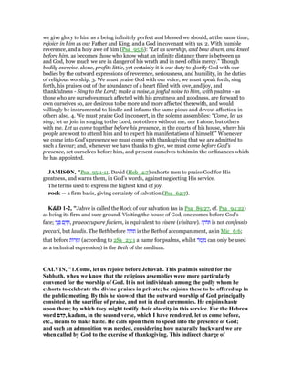 we give glory to him as a being infinitely perfect and blessed we should, at the same time,
rejoice in him as our Father and King, and a God in covenant with us. 2. With humble
reverence, and a holy awe of him (Psa_95:6): “Let us worship, and bow down, and kneel
before him, as becomes those who know what an infinite distance there is between us
and God, how much we are in danger of his wrath and in need of his mercy.” Though
bodily exercise, alone, profits little, yet certainly it is our duty to glorify God with our
bodies by the outward expressions of reverence, seriousness, and humility, in the duties
of religious worship. 3. We must praise God with our voice; we must speak forth, sing
forth, his praises out of the abundance of a heart filled with love, and joy, and
thankfulness - Sing to the Lord; make a noise, a joyful noise to him, with psalms - as
those who are ourselves much affected with his greatness and goodness, are forward to
own ourselves so, are desirous to be more and more affected therewith, and would
willingly be instrumental to kindle and inflame the same pious and devout affection in
others also. 4. We must praise God in concert, in the solemn assemblies: “Come, let us
sing; let us join in singing to the Lord; not others without me, nor I alone, but others
with me. Let us come together before his presence, in the courts of his house, where his
people are wont to attend him and to expect his manifestations of himself.” Whenever
we come into God's presence we must come with thanksgiving that we are admitted to
such a favour; and, whenever we have thanks to give, we must come before God's
presence, set ourselves before him, and present ourselves to him in the ordinances which
he has appointed.
JAMISO , "Psa_95:1-11. David (Heb_4:7) exhorts men to praise God for His
greatness, and warns them, in God’s words, against neglecting His service.
The terms used to express the highest kind of joy.
rock — a firm basis, giving certainty of salvation (Psa_62:7).
K&D 1-2, "Jahve is called the Rock of our salvation (as in Psa_89:27, cf. Psa_94:22)
as being its firm and sure ground. Visiting the house of God, one comes before God's
face; ‫י‬ֵ‫נ‬ ְ ‫ם‬ ֵ ִ‫,ק‬ praeoccupare faciem, is equivalent to visere (visitare). ‫ה‬ ָ‫ּוד‬ is not confessio
peccati, but laudis. The Beth before ‫תודה‬ is the Beth of accompaniment, as in Mic_6:6;
that before ‫ּות‬‫ר‬ ִ‫מ‬ְ‫ז‬ (according to 2Sa_23:1 a name for psalms, whilst ‫ּר‬‫מ‬ְ‫ז‬ ִ‫מ‬ can only be used
as a technical expression) is the Beth of the medium.
CALVI , "1.Come, let us rejoice before Jehovah. This psalm is suited for the
Sabbath, when we know that the religious assemblies were more particularly
convened for the worship of God. It is not individuals among the godly whom he
exhorts to celebrate the divine praises in private; he enjoins these to be offered up in
the public meeting. By this he showed that the outward worship of God principally
consisted in the sacrifice of praise, and not in dead ceremonies. He enjoins haste
upon them; by which they might testify their alacrity in this service. For the Hebrew
word ‫,קדם‬ kadam, in the second verse, which I have rendered, let us come before,
etc., means to make haste. He calls upon them to speed into the presence of God;
and such an admonition was needed, considering how naturally backward we are
when called by God to the exercise of thanksgiving. This indirect charge of
 