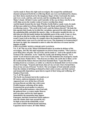 And he made it. Hence his right and sovereignty. He scooped the unfathomed
channel and poured forth the overflowing flood; seas were not fashioned by chance,
nor their shores marked out by the imaginary finger of fate; God made the main,
and every creek, and bay, and current, and far sounding tide owns the great
Maker's hand. All hail, Creator and Controller of the sea, let those who fly in the
swift ships across the wonder realm of waters worship thee alone!
And his hands formed the dry land. Whether fertile field or sandy waste, he made
all that men called terra firma, lifting it from the floods and fencing it from the
overflowing waters. "The earth is the Lord's, and the fulness thereof." He bade the
isles upraise their heads, he levelled the vast plains, upreared the table lands, cast up
the undulating hills, and piled the massive Alps. As the potter moulds his clay, so
did Jehovah with his hands fashion the habitable parts of the earth. Come ye, then,
who dwell on this fair world, and worship him who is conspicuous wherever ye
tread! Count it all as the floor of a temple where the footprints of the present Deity
are visible before your eyes if ye do but care to see. The argument is overpowering if
the heart be right; the command to adore is alike the inference of reason and the
impulse of faith.
EXPLA ATORY OTES A D QUAI T SAYI GS.
Ver. 5. â€”The sea is his. When God himself makes an oration in defence of his
sovereignty, Job 38:1 his chief arguments are drawn from creation: "The Lord is a
great King above all gods. The sea is his, and he made it." And so the apostle in his
sermon to the Athenians. As he "made the world, and all things therein, "he is
styled "Lord of heaven and earth, "Acts 17:24. His dominion also of property stands
upon this basis: Psalms 84:11, "The heavens are thine, the earth also is thine: as for
the world and the fulness thereof, thou hast founded them." Upon this title of
forming Israel as a creature, or rather as a church, he demands their services to him
as their Sovereign. "O jacob and Israel, thou art my servant: I have formed thee;
thou art my servant, O Israel, "Is 44:21. The sovereignty of God naturally ariseth
from the relation of all things to himself as their entire creator, and their natural
and inseparable dependence upon him in regard of their being and wellbeing. â€”
Stephen Charrwick.
Ver. 5. â€”He made it.
The Earth was formed, but in the womb as yet
Of waters, embryon immature involved,
Appeared not: over all the face of Earth
in ocean flowed, not idle; but, with warm
Prolific humour softening all her globe,
Fermented the great mother to conceive,
Satiate with genial moisture; when God said,
Be gathered now, ye waters under Heaven
unto one place and let dry land appear.
Immediately the mountains huge appear
Emergent, and their broad bare backs upheave
unto the clouds; their tops ascend the sky:
So high as heaved the tumid hills, so low
own sunk a hollow bottom broad and deep,
Capacious bed of waters. â€”John Milton.
 