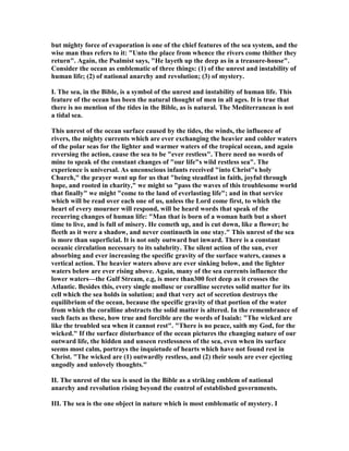 but mighty force of evaporation is one of the chief features of the sea system, and the
wise man thus refers to it: "Unto the place from whence the rivers come thither they
return". Again, the Psalmist says, "He layeth up the deep as in a treasure-house".
Consider the ocean as emblematic of three things: (1) of the unrest and instability of
human life; (2) of national anarchy and revolution; (3) of mystery.
I. The sea, in the Bible, is a symbol of the unrest and instability of human life. This
feature of the ocean has been the natural thought of men in all ages. It is true that
there is no mention of the tides in the Bible, as is natural. The Mediterranean is not
a tidal sea.
This unrest of the ocean surface caused by the tides, the winds, the influence of
rivers, the mighty currents which are ever exchanging the heavier and colder waters
of the polar seas for the lighter and warmer waters of the tropical ocean, and again
reversing the action, cause the sea to be "ever restless". There need no words of
mine to speak of the constant changes of "our life"s wild restless sea". The
experience is universal. As unconscious infants received "into Christ"s holy
Church," the prayer went up for us that "being steadfast in faith, joyful through
hope, and rooted in charity," we might so "pass the waves of this troublesome world
that finally" we might "come to the land of everlasting life"; and in that service
which will be read over each one of us, unless the Lord come first, to which the
heart of every mourner will respond, will be heard words that speak of the
recurring changes of human life: "Man that is born of a woman hath but a short
time to live, and is full of misery. He cometh up, and is cut down, like a flower; he
fleeth as it were a shadow, and never continueth in one stay." This unrest of the sea
is more than superficial. It is not only outward but inward. There is a constant
oceanic circulation necessary to its salubrity. The silent action of the sun, ever
absorbing and ever increasing the specific gravity of the surface waters, causes a
vertical action. The heavier waters above are ever sinking below, and the lighter
waters below are ever rising above. Again, many of the sea currents influence the
lower waters—the Gulf Stream, e.g, is more than300 feet deep as it crosses the
Atlantic. Besides this, every single mollusc or coralline secretes solid matter for its
cell which the sea holds in solution; and that very act of secretion destroys the
equilibrium of the ocean, because the specific gravity of that portion of the water
from which the coralline abstracts the solid matter is altered. In the remembrance of
such facts as these, how true and forcible are the words of Isaiah: "The wicked are
like the troubled sea when it cannot rest". "There is no peace, saith my God, for the
wicked." If the surface disturbance of the ocean pictures the changing nature of our
outward life, the hidden and unseen restlessness of the sea, even when its surface
seems most calm, portrays the inquietude of hearts which have not found rest in
Christ. "The wicked are (1) outwardly restless, and (2) their souls are ever ejecting
ungodly and unlovely thoughts."
II. The unrest of the sea is used in the Bible as a striking emblem of national
anarchy and revolution rising beyond the control of established governments.
III. The sea is the one object in nature which is most emblematic of mystery. I
 