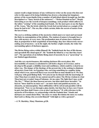 cannot recall a single instance of any well-known writer on the ocean who does not
refer to this aspect of its being Schleiden has drawn a charming but imaginary
picture of the ocean depths from a number of individual objects brought up, but this
description is a "fancy sketch of the unknown"—"fiction founded on fact". Deeply
interesting as are the records of deepsea soundings, each product which adheres to
the tallow "arming" of the sounding lead Isaiah , for the most part, to use the figure
of Mr. Gosse, "like the brick which the Greek fool carried about as a sample of the
house he had to let". The sea, like a thick curtain, hides the secrets of nature from
the ken of man.
The sea is a striking emblem of the mysteries which must ever meet and surround
the finite in contemplation of the infinite. The student of nature is brought face to
face with mystery at every turn. The profoundest men of science have confessed
that, in proportion to their acquisition of knowledge, they have discovered a never-
ending area of mystery—as in the night, the further a light extends, the wider the
surrounding sphere of darkness appears.
The Divine Being retires within Himself. He "holdeth back the face of His throne,
and spreadeth His cloud upon it". He "leadeth the blind by a way that they know
not". The operations of an Infinite Being must of necessity be as a "great deep" to
our limited apprehensions.
And this very mysteriousness, this making darkness His secret place, this
inscrutability of counsel, is calculated to call forth a degree of reverence, and to
develop in His people a childlike trust and confidence, which could be evoked in no
other way. The danger of the theology of the present day is the seeking to eliminate
all mystery from God. An Egyptian who, carrying something in a napkin, being
asked what it was, answered that it was covered that no man should see it. We may
well pray with good Bishop Hall, "O Lord, let me be blessed with the knowledge of
what Thou hast revealed; let me content myself to adore Thy Divine wisdom in what
Thou hast not revealed. Song of Solomon , let me enjoy Thy light that I may avoid
Thy fire." "What I do thou knowest not now, but thou shalt know hereafter." In
heaven "there shall be no more sea"—no more dark and painful mysteries, no
obscurity, no misconception. There difficulties will be solved and parables will be
interpreted. " ow we see through a glass darkly, but then face to face; now I know
in part, but then shall I know even as also I am known." If, with reference to the
mysteries of Providence, we acknowledge with the Psalmist that "clouds and
darkness are round about Him," the more we study Revelation the more we realize
that God is a Being who covereth Himself "with light as with a garment".
—J. W. Bardsley, Many Mansions, p128.
 