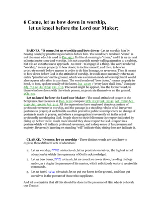 6 Come, let us bow down in worship,
let us kneel before the Lord our Maker;
BAR ES, "O come, let us worship and bow down - Let us worship him by
bowing down; by prostrating ourselves before him. The word here rendered “come” is
not the same which is used in Psa_95:1. Its literal meaning is “come,” and it is an earnest
exhortation to come and worship. It is not a particle merely calling attention to a subject,
but it is an exhortation to approach - to enter - to engage in a thing. The word rendered
“worship,” means properly to bow down; to incline oneself; and then, to bow or
prostrate oneself before anyone in order to do him homage, or reverence. Then it means
to bow down before God in the attitude of worship. It would most naturally refer to an
entire “prostration” on the ground, which was a common mode of worship; but it would
also express adoration in any form. The word rendered “bow down,” means properly to
bend, to bow, spoken usually of the knees. Isa_45:23 : “every knee shall bow.” Compare
Jdg_7:5-6; 1Ki_8:54; 2Ki_1:13. The word might be applied, like the former word, to
those who bow down with the whole person, or prostrate themselves on the ground.
2Ch_7:3.
Let us kneel before the Lord our Maker - The usual attitude of prayer in the
Scriptures. See the notes at Dan_6:10; compare 2Ch_6:13; Luk_22:41; Act_7:60; Act_
9:40; Act_20:36; Act_21:5. All the expressions here employed denote a posture of
profound reverence in worship, and the passage is a standing rebuke of all irreverent
postures in prayer; of such habits as often prevail in public worship where no change of
posture is made in prayer, and where a congregation irreverently sit in the act of
professedly worshipping God. People show to their fellowmen the respect indicated by
rising up before them: much more should they show respect to God - respect in a
posture which will indicate profound reverence, and a deep sense of his presence and
majesty. Reverently kneeling or standing “will” indicate this; sitting does not indicate it.
CLARKE, "O come, let us worship - Three distinct words are used here to
express three different acts of adoration:
1. Let us worship, ‫נשתחוה‬ nishtachaveh, let us prostrate ourselves; the highest act of
adoration by which the supremacy of God is acknowledged.
2. Let us bow down, ‫נכרעה‬ nichraah, let us crouch or cower down, bending the legs
under, as a dog in the presence of his master, which solicitously waits to receive his
commands.
3. Let us kneel, ‫נברכה‬ nibrachah, let us put our knees to the ground, and thus put
ourselves in the posture of those who supplicate.
And let us consider that all this should be done in the presence of Him who is Jehovah
our Creator.
 