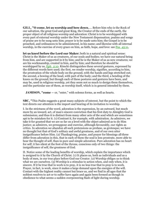 GILL, "O come, let us worship and bow down,.... Before him who is the Rock of
our salvation, the great God and great King, the Creator of the ends of the earth, the
proper object of all religious worship and adoration: Christ is to be worshipped with
every part of external worship under the New Testament dispensation; psalms and songs
of praise are to be sung unto him; prayer is to be made unto him; the Gospel is to be
preached, and ordinances to be administered, in his name; and likewise with all internal
worship, in the exercise of every grace on him, as faith, hope, and love: see Psa_45:11,
let us kneel before the Lord our Maker; both in a natural and spiritual sense:
Christ is the Maker of us as creatures, of our souls and bodies; we have our natural being
from him, and are supported in it by him; and he is the Maker of us as new creatures; we
are his workmanship, created in him, and by him; and therefore he should be
worshipped by us, Eph_2:10. Kimchi distinguishes these several gestures, expressed by
the different words here used; the first, we render worship, signifies, according to him,
the prostration of the whole body on the ground, with the hands and legs stretched out;
the second, a bowing of the head, with part of the body; and the third, a bending of the
knees on the ground; but though each of these postures and gestures have been, and
may be, used in religious worship, yet they seem not so much to design them themselves,
and the particular use of them, as worship itself, which is in general intended by them.
JAMISO , "come — or, “enter,” with solemn forms, as well as hearts.
SBC, "This Psalm suggests a great many subjects of interest, but the point to which the
text directs our attention is the import and bearing of its invitation to worship.
I. In the strictness of the word, adoration is the expression, by an outward, but much
more by an inward, act, of man’s sincere conviction that his first duty to Almighty God is
submission; and thus it is distinct from many other acts of the soul which are sometimes
apt to be mistaken for it. (1) Contrast it, for example, with admiration. As admirers, we
take it for granted that we are so far on a level with the object admired as to do Him
justice; as admirers, we presuppose and exercise, although favourably, our rights as
critics. In adoration we abandon all such pretensions as profane, as grotesque; we have
no thought but that of God’s solitary and awful greatness, and of our own utter
insignificance before Him. (2) Thanksgiving, praise, and prayer for blessings all three
differ from adoration in this, that in each of them the soul is less prostrate, more able to
bear the thought of self, than in pure and simple adoration. Pure adoration has no heart
for self; it lies silent at the foot of the throne, conscious only of two things: the
insignificance of self, the greatness of God.
II. Notice some of the leading benefits of worship, which explain the importance which
is assigned to it by the Church of Christ. (1) It places us, both as individuals and as a
body of men, in our true place before God our Creator. (2) Worship obliges us to think
what we are ourselves. (3) Worship is a stimulus to action when, and only when, it is
sincere. If it be true that to work is to pray, it is no less true that to pray is to work.
Prayer, in fact, is work, since it makes a large demand upon the energies of the will.
Contact with the highest reality cannot but brace us, and we find in all ages that the
noblest resolves to act or to suffer have again and again been formed as though in
obedience to what seems a sudden overpowering flash of light during worship.
 