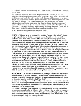 H. P. Liddon, Family Churchman, Aug. 18th, 1886 (see also Christian World Pulpit, vol.
xxx., p. 104).
The goodness, the power, the wisdom, the providence, the presence, of God are
abundantly shown and manifested to us in all the works of the Creator. There is nothing
in all these works that looks, as it were, the work of chance; all bear marks of care, and
design, and adaptation of means to the end; all seem to say to the hearing ear, "The hand
that made us is Divine." And it is to the worship of this Divine Head, it is to the
acknowledgment of God as our Creator, that the text calls us. The contemplation of
God’s works is calculated: (1) to fill our souls with noble and worthy thoughts about
God; and (2) to make us humble in our estimate of ourselves, as forming a small part in
these mighty works. These two things help to make accepted worship.
R. D. B. Rawnsley, Village Sermons, 3rd series, p. 176.
CALVI , "6.Come ye, let us worship ow that the Psalmist exhorts God’s chosen
people to gratitude, for that pre-eminency among the nations which he had
conferred upon them in the exercise of his free favor, his language grows more
vehement. God supplies us with ample grounds of praise when he invests us with
spiritual distinction, and advances us to a pre-eminency above the rest of mankind
which rests upon no merits of our own. In three successive terms he expresses the
one duty incumbent upon the children of Abraham, that of an entire devotement of
themselves to God. The worship of God, which the Psalmist here speaks of, is
assuredly a matter of such importance as to demand our whole strength; but we are
to notice, that he particularly condescends upon one point, the paternal favor of
God, evidenced in his exclusive adoption of the posterity of Abraham unto the hope
of eternal life. We are also to observe, that mention is made not only of inward
gratitude, but the necessity of an outward profession of godliness. The three words
which are used imply that, to discharge their duty properly, the Lord’s people must
present themselves a sacrifice to him publicly, with kneeling, and other marks of
devotion. The face of the Lord is an expression to be understood in the sense I
referred to above, — that the people should prostrate themselves before the Ark of
the Covenant, for the reference is to the mode of worship under the Law. This
remark, however, must be taken with one reservation, that the worshippers were to
lift their eyes to heaven, and serve God in a spiritual manner. (47)
SPURGEO , "Ver. 6. Here the exhortation to worship is renewed and backed with
a motive which, to Israel of old and to Christians now, is especially powerful; for
both the Israel after the flesh and the Israel of faith may be described as the people
of his pasture, and by both he is called "our God."
O come, let us worship and bow down. The adoration is to be humble. The "joyful
noise" is to be accompanied with lowliest reverence. We are to worship in such style
that the bowing down shall indicate that we count ourselves to be as nothing in the
presence of the all glorious Lord.
Let us kneel before the Lord our maker. As suppliants must we come; joyful, but
not presumptuous; familiar as children before a father, yet reverential as creatures
before their maker. Posture is not everything, yet is it something; prayer is heard
when knees cannot bend, but it is seemly that an adoring heart should show its awe
by prostrating the body, and bending the knee.
 