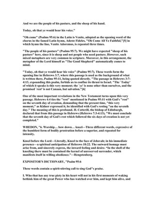 And we are the people of his pasture, and the sheep of his hand.
Today, oh that ye would hear his voice."
"Oh come" (Psalms 95:6) in the Latin is Venite, adopted as the opening word of the
chorus in the famed Latin hymn, Adeste Fideles, "Oh Come All Ye Faithful,"[5] in
which hymn the line, Venite Adoremus, is repeated three times.
"The people of his pasture" (Psalms 95:7). We might have expected "sheep of his
pasture" here, since it is sheep and not people who need pasture. However, such
mixed metaphors are very common in scripture. Moreover, in this arrangement, the
metaphor of the Lord himself as "The Good Shepherd" automatically comes to
mind.
"Today, oh that ye would hear his voice" (Psalms 95:7). These words form the
opening line in Hebrews 3:7, where this passage is used as the background of what
is written there, Psalms 95:11, being quoted directly. "The passage in Hebrews 3:7-
4:13, expounding this psalm, forbids us to confine its thrust to Israel. "The `Today'
of which it speaks is this very moment; the `ye' is none other than ourselves, and the
promised `rest' is not Canaan, but salvation."[6]
One of the most important revelations in the ew Testament turns upon this very
passage. Hebrews 4:4 ties the "rest" mentioned in Psalms 95:11 with God's "rest"
on the seventh day of creation, demanding that the present time, "this very
moment," as Kidner expressed it, be identified with God's resting "on the seventh
day." The meaning of this is profound. H. Cotterill, the bishop of Edinburgh,
declared that from this passage in Hebrews (Hebrews 7:3-4:13), "We must conclude
that the seventh day of God's rest which followed the six days of creation is not yet
completed."
WHEDO , "6. Worship… bow down… kneel—Three different words, expressive of
the humblest form of bodily prostration before a superior, and repeated for
intensity.
Kneel before the Lord—Literally, Kneel to the face of Jehovah; in his immediate
presence—a spiritual anticipation of Hebrews 10:22. The outward homage must
arise from, and sincerely express, the inward feeling and desire. “In the shell of the
kneeling there must be contained the kernel of unreserved surrender, which
manifests itself in willing obedience.”—Hengstenberg.
EXPOSITOR'S DICTIO ARY, "Psalm 95:6
These words contain a spirit-stirring call to sing God"s praise.
I. Who that has any true piety in his heart will not in his first moments of waking
bethink him of the great Power who has watched over him, and kept him alive, and
 