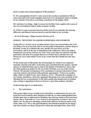desire to make some acknowledgment of His goodness?
II. The contemplation of God"s works seen in the creation is calculated to fill our
souls with noble and worthy thoughts about God. It is calculated to make us humble
in our estimate of ourselves, as forming a small part in the mighty whole.
III. And these two things—high reverence for the Holy God, coupled with a sense of
our own unworthiness, help to make accepted worship.
IV. When we come to present ourselves before God, let us remember the amazing
difference and distance between ourselves and the object of our worship.
—R. D. B. Rawnsley, Village Sermons (3Series), p176.
SIMEO , "DEVOTIO TO GOD RECOMME DED A D E FORCED
Psalms 95:6-11. O come, let us worship and bow down: let us kneel before the Lord
our Maker. For he is our God; and we are the people of his pasture, and the sheep of
his hand. To-day if ye will hear his voice, harden not your heart, as in the
provocation, and as in the day of temptation in the wilderness; when your fathers
tempted me, proved me, and saw my work. Forty years long was I grieved with this
generation, and said, It is a people that do err in their heart, and they have not
known my ways; unto whom I sware in my wrath, that they should not enter into
my rest.
I the former part of this psalm, the Jewish people, for whom it was composed,
mutually exhorted each other: in the latter part, God himself is the speaker: and the
manner in which this latter part is cited in the Epistle to the Hebrews, shews, that
the whole psalm is as proper for the use of the Christian, as it was of the Jewish,
Church. The peculiar circumstance of its consisting of a mutual exhortation is there
expressly noticed: and noticed with particular approbation: “Exhort one another
daily, while it is called To-day [ ote: Hebrews 3:13.].” This hint the Compilers of
our Liturgy attended to, when they appointed this psalm to be read constantly in the
Morning Service, as introductory to the other psalms that should come in rotation:
and, as being so appointed, it deserves from us a more than ordinary attention.
In discoursing upon it, we shall notice,
I. The exhortation—
[The proper object of our worship is here described. As addressed to the Jews, the
terms here used would fix their attention on Jehovah, as contra-distinguished from
all false gods: but, as addressed to Christians, they lead our minds to the Lord Jesus
Christ, who is “God with us,” even “God over all, blessed for evermore.” He is our
Maker; for “by him were all things created, both which are in heaven and in earth
[ ote: John 1:3.].” He is “the good Shepherd, who laid down his life for his sheep,”
and who watches over them, and preserves them day and night [ ote: John 10:11.
 