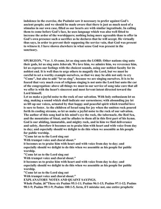 indolence in the exercise, the Psalmist saw it necessary to prefer against God’s
ancient people; and we should be made aware that there is just as much need of a
stimulus in our own case, filled as our hearts are with similar ingratitude. In calling
them to come before God’s face, he uses language which was also well fitted to
increase the ardor of the worshippers; nothing being more agreeable than to offer in
God’s own presence such a sacrifice as he declares that he will accept. He virtually
thus says, in order to prevent their supposing the service vain, that God was present
to witness it. I have shown elsewhere in what sense God was present in the
sanctuary.
SPURGEO , "Ver. 1. O come, let us sing unto the LORD. Other nations sing unto
their gods, let us sing unto Jehovah. We love him, we admire him, we reverence him,
let us express our feelings with the choicest sounds, using our noblest faculty for its
noblest end. It is well thus to urge others to magnify the Lord, but we must be
careful to set a worthy example ourselves, so that we may be able not only to cry
"Come", but also to add "let us sing", because we are singing ourselves. It is to be
feared that very much even of religious singing is not unto the Lord but unto the car
of the congregation: above all things we must in our service of song take care that all
we offer is with the heart's sincerest and most fervent intent directed toward the
Lord himself.
Let us make a joyful noise to the rock of our salvation. With holy enthusiasm let us
sing, making a sound which shall indicate our earnestness; with abounding joy let
us lift up our voices, actuated by that happy and peaceful spirit which trustful love
is sure to foster. As the children of Israel sang for joy when the smitten rock poured
forth its cooling streams, so let us make a joyful noise to the rock of our salvation.
The author of this song had in his mind's eye the rock, the tabernacle, the Red Sea,
and the mountains of Sinai, and he alludes to them all in this first part of his hymn.
God is our abiding, immutable, and mighty rock, and in him we find deliverance
and safety, therefore it becomes us to praise him with heart and with voice from day
to day; and especially should we delight to do this when we assemble as his people
for public worship.
"Come let us to the Lord sing out
With trumpet voice and choral shout."
it becomes us to praise him with heart and with voice from day to day; and
especially should we delight to do this when we assemble as his people for public
worship.
"Come let us to the Lord sing out
With trumpet voice and choral shout."
it becomes us to praise him with heart and with voice from day to day; and
especially should we delight to do this when we assemble as his people for public
worship.
"Come let us to the Lord sing out
With trumpet voice and choral shout."
EXPLA ATORY OTES A D QUAI T SAYI GS.
Whole Psalm. â€”These six Psalms 95:1-11; Psalms 96:1-13; Psalms 97:1-12; Psalms
98:1-9; Psalms 99:1-9; Psalms 100:1-5, form, if I mistake not, one entire prophetic
 