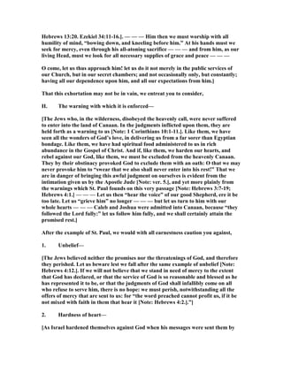 Hebrews 13:20. Ezekiel 34:11-16.]. — — — Him then we must worship with all
humility of mind, “bowing down, and kneeling before him.” At his hands must we
seek for mercy, even through his all-atoning sacrifice — — — and from him, as our
living Head, must we look for all necessary supplies of grace and peace — — —
O come, let us thus approach him! let us do it not merely in the public services of
our Church, but in our secret chambers; and not occasionally only, but constantly;
having all our dependence upon him, and all our expectations from him.]
That this exhortation may not be in vain, we entreat you to consider,
II. The warning with which it is enforced—
[The Jews who, in the wilderness, disobeyed the heavenly call, were never suffered
to enter into the land of Canaan. In the judgments inflicted upon them, they are
held forth as a warning to us [ ote: 1 Corinthians 10:1-11.]. Like them, we have
seen all the wonders of God’s love, in delivering us from a far sorer than Egyptian
bondage. Like them, we have had spiritual food administered to us in rich
abundance in the Gospel of Christ. And if, like them, we harden our hearts, and
rebel against our God, like them, we must be excluded from the heavenly Canaan.
They by their obstinacy provoked God to exclude them with an oath: O that we may
never provoke him to “swear that we also shall never enter into his rest!” That we
are in danger of bringing this awful judgment on ourselves is evident from the
intimation given us by the Apostle Jude [ ote: ver. 5.], and yet more plainly from
the warnings which St. Paul founds on this very passage [ ote: Hebrews 3:7-19;
Hebrews 4:1.] — — — Let us then “hear the voice” of our good Shepherd, ere it be
too late. Let us “grieve him” no longer — — — but let us turn to him with our
whole hearts — — — Caleb and Joshua were admitted into Canaan, because “they
followed the Lord fully:” let us follow him fully, and we shall certainly attain the
promised rest.]
After the example of St. Paul, we would with all earnestness caution you against,
1. Unbelief—
[The Jews believed neither the promises nor the threatenings of God, and therefore
they perished. Let us beware lest we fall after the same example of unbelief [ ote:
Hebrews 4:12.]. If we will not believe that we stand in need of mercy to the extent
that God has declared, or that the service of God is so reasonable and blessed as he
has represented it to be, or that the judgments of God shall infallibly come on all
who refuse to serve him, there is no hope: we must perish, notwithstanding all the
offers of mercy that are sent to us: for “the word preached cannot profit us, if it be
not mixed with faith in them that hear it [ ote: Hebrews 4:2.].”]
2. Hardness of heart—
[As Israel hardened themselves against God when his messages were sent them by
 