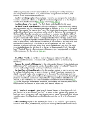 entitled to praise and adoration because he is the true God; we worship him also as
sustaining the relation of God to us, or because we recognize him as our God, and
because he has manifested himself as ours.
And we are the people of his pasture - whom he has recognized as his flock; to
whom he sustains the relation of shepherd; who feeds and protects us as the shepherd
does his flock. See the notes at Psa_79:13; compare Psa_23:1-3.
And the sheep of his hand - The flock that is guided and fed by his hand.
To day if ye will hear his voice - His voice calling you; commanding you; inviting
you; encouraging you. See this passage explained in the notes at Heb_3:7-11. The word
“today” here means “the present time;” now. The idea is, that the purpose to obey should
not be deferred until tomorrow; should not be put off to the future. The commands of
God should be obeyed at once; the purpose should be executed immediately. All God’s
commands relate to the present. He gives us none for the future; and a true purpose to
obey God exists only where there is a willingness to obey “now,” “today;” and can exist
only then. A purpose to repent at some future time, to give up the world at some future
time, to embrace the Gospel at some future time, is “no obedience,” for there is no such
command addressed to us. A resolution to put off repentance and faith, to defer
attention to religion until some future time, is real disobedience - and often the worst
form of disobedience - for it is directly in the face of the command of God. “If ye will
hear.” That is, If there is a disposition or willingness to obey his voice at all; or, to listen
to his commands. See the notes at Heb_3:7.
CLARKE, "For he is our God - Here is the reason for this service. He has
condescended to enter into a covenant with us, and he has taken us for his own;
therefore: -
We are the people of his pasture - Or, rather, as the Chaldee, Syriac, Vulgate, and
Ethiopic read, “We are his people, and the sheep of the pasture of his hand.” We are his
own; he feeds and governs us, and his powerful hand protects us.
To-day if ye will hear his voice - To-day-you have no time to lose; to-morrow may
be too late. God calls to-day; to-morrow he may be silent. This should commence the
eighth verse, as it begins what is supposed to be the part of the priest or prophet who
now exhorts the people; as if he had said: Seeing you are in so good a spirit, do not forget
your own resolutions, and harden not your hearts, “as your fathers did in Meribah and
Massah, in the wilderness;” the same fact and the same names as are mentioned Exo_
17:7; when the people murmured at Rephidim, because they had no water; hence it was
called Meribah, contention or provocation, and Massah, temptation.
GILL, "For he is our God,.... God over all, blessed for ever, truly and properly God,
and therefore to be worshipped: "our God"; in whom we have interest, who became our
head and surety in covenant; took upon him our nature, is our "Immanuel", God with as,
which increases the obligation to worship him; these are the words of New Testament
saints:
and we are the people of his pasture; for whom he has provided a good pasture;
whom he leads into it, and feeds in it, even by the ministry of the word and ordinances:
 