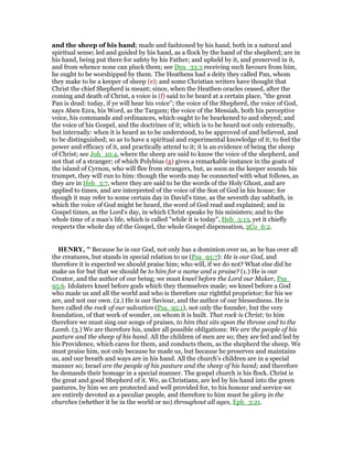 and the sheep of his hand; made and fashioned by his hand, both in a natural and
spiritual sense; led and guided by his hand, as a flock by the hand of the shepherd; are in
his hand, being put there for safety by his Father; and upheld by it, and preserved in it,
and from whence none can pluck them; see Deu_33:3 receiving such favours from him,
he ought to be worshipped by them. The Heathens had a deity they called Pan, whom
they make to be a keeper of sheep (e); and some Christian writers have thought that
Christ the chief Shepherd is meant; since, when the Heathen oracles ceased, after the
coming and death of Christ, a voice is (f) said to be heard at a certain place, "the great
Pan is dead: today, if ye will hear his voice"; the voice of the Shepherd, the voice of God,
says Aben Ezra, his Word, as the Targum; the voice of the Messiah, both his perceptive
voice, his commands and ordinances, which ought to be hearkened to and obeyed; and
the voice of his Gospel, and the doctrines of it; which is to be heard not only externally,
but internally: when it is heard as to be understood, to be approved of and believed, and
to be distinguished; so as to have a spiritual and experimental knowledge of it; to feel the
power and efficacy of it, and practically attend to it; it is an evidence of being the sheep
of Christ; see Joh_10:4, where the sheep are said to know the voice of the shepherd, and
not that of a stranger; of which Polybius (g) gives a remarkable instance in the goats of
the island of Cyrnon, who will flee from strangers, but, as soon as the keeper sounds his
trumpet, they will run to him: though the words may be connected with what follows, as
they are in Heb_3:7, where they are said to be the words of the Holy Ghost, and are
applied to times, and are interpreted of the voice of the Son of God in his house; for
though it may refer to some certain day in David's time, as the seventh day sabbath, in
which the voice of God might be heard, the word of God read and explained; and in
Gospel times, as the Lord's day, in which Christ speaks by his ministers; and to the
whole time of a man's life, which is called "while it is today", Heb_3:13, yet it chiefly
respects the whole day of the Gospel, the whole Gospel dispensation, 2Co_6:2.
HE RY, " Because he is our God, not only has a dominion over us, as he has over all
the creatures, but stands in special relation to us (Psa_95:7): He is our God, and
therefore it is expected we should praise him; who will, if we do not? What else did he
make us for but that we should be to him for a name and a praise? (1.) He is our
Creator, and the author of our being; we must kneel before the Lord our Maker, Psa_
95:6. Idolaters kneel before gods which they themselves made; we kneel before a God
who made us and all the world and who is therefore our rightful proprietor; for his we
are, and not our own. (2.) He is our Saviour, and the author of our blessedness. He is
here called the rock of our salvation (Psa_95:1), not only the founder, but the very
foundation, of that work of wonder, on whom it is built. That rock is Christ; to him
therefore we must sing our songs of praises, to him that sits upon the throne and to the
Lamb. (3.) We are therefore his, under all possible obligations: We are the people of his
pasture and the sheep of his hand. All the children of men are so; they are fed and led by
his Providence, which cares for them, and conducts them, as the shepherd the sheep. We
must praise him, not only because he made us, but because he preserves and maintains
us, and our breath and ways are in his hand. All the church's children are in a special
manner so; Israel are the people of his pasture and the sheep of his hand; and therefore
he demands their homage in a special manner. The gospel church is his flock. Christ is
the great and good Shepherd of it. We, as Christians, are led by his hand into the green
pastures, by him we are protected and well provided for, to his honour and service we
are entirely devoted as a peculiar people, and therefore to him must be glory in the
churches (whether it be in the world or no) throughout all ages, Eph_3:21.
 