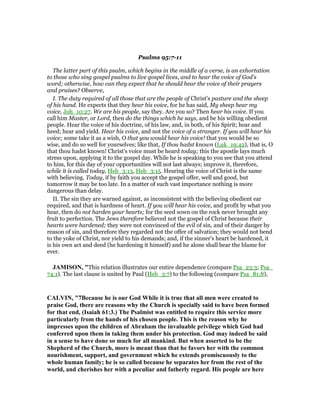 Psalms 95:7-11
The latter part of this psalm, which begins in the middle of a verse, is an exhortation
to those who sing gospel psalms to live gospel lives, and to hear the voice of God's
word; otherwise, how can they expect that he should hear the voice of their prayers
and praises? Observe,
I. The duty required of all those that are the people of Christ's pasture and the sheep
of his hand. He expects that they hear his voice, for he has said, My sheep hear my
voice, Joh_10:27. We are his people, say they. Are you so? Then hear his voice. If you
call him Master, or Lord, then do the things which he says, and be his willing obedient
people. Hear the voice of his doctrine, of his law, and, in both, of his Spirit; hear and
heed; hear and yield. Hear his voice, and not the voice of a stranger. If you will hear his
voice; some take it as a wish, O that you would hear his voice! that you would be so
wise, and do so well for yourselves; like that, If thou hadst known (Luk_19:42), that is, O
that thou hadst known! Christ's voice must be heard today; this the apostle lays much
stress upon, applying it to the gospel day. While he is speaking to you see that you attend
to him, for this day of your opportunities will not last always; improve it, therefore,
while it is called today, Heb_3:13, Heb_3:15. Hearing the voice of Christ is the same
with believing. Today, if by faith you accept the gospel offer, well and good, but
tomorrow it may be too late. In a matter of such vast importance nothing is more
dangerous than delay.
II. The sin they are warned against, as inconsistent with the believing obedient ear
required, and that is hardness of heart. If you will hear his voice, and profit by what you
hear, then do not harden your hearts; for the seed sown on the rock never brought any
fruit to perfection. The Jews therefore believed not the gospel of Christ because their
hearts were hardened; they were not convinced of the evil of sin, and of their danger by
reason of sin, and therefore they regarded not the offer of salvation; they would not bend
to the yoke of Christ, nor yield to his demands; and, if the sinner's heart be hardened, it
is his own act and deed (he hardening it himself) and he alone shall bear the blame for
ever.
JAMISO , "This relation illustrates our entire dependence (compare Psa_23:3; Psa_
74:1). The last clause is united by Paul (Heb_3:7) to the following (compare Psa_81:8),
CALVI , "7Because he is our God While it is true that all men were created to
praise God, there are reasons why the Church is specially said to have been formed
for that end, (Isaiah 61:3.) The Psalmist was entitled to require this service more
particularly from the hands of his chosen people. This is the reason why he
impresses upon the children of Abraham the invaluable privilege which God had
conferred upon them in taking them under his protection. God may indeed be said
in a sense to have done so much for all mankind. But when asserted to be the
Shepherd of the Church, more is meant than that he favors her with the common
nourishment, support, and government which he extends promiscuously to the
whole human family; he is so called because he separates her from the rest of the
world, and cherishes her with a peculiar and fatherly regard. His people are here
 