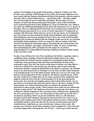 spoken of accordingly as the people of his pastures, whom he watches over with
peculiar care, and loads with blessings of every kind. The passage might have run
more clearly had the Psalmist called them the flock of his pastures, and the people of
his hand; (48) or, had he added merely — and his flock (49) — the figure might
have been brought out more consistently and plainly. But his object was less
elegancy of expression than pressing upon the people a sense of the inestimable
favor conferred upon them in their adoption, by virtue of which they were called to
live under the faithful guardianship of God, and to the enjoyment of every species of
blessings. They are called the flock of his hand, not so much because formed by his
hand as because governed by it, or, to use a French expression, le Troupeau de sa
conduite. (50) The point which some have given to the expression, as if it intimated
how intent God was upon feeding his people, doing it himself, and not employing
hired shepherds, may scarcely perhaps be borne out by the words in their genuine
meaning; but it cannot be doubted that the Psalmist would express the very gracious
and familiar kind of guidance which was enjoyed by this one nation at that time.
ot that God dispensed with human agency, intrusting the care of the people as he
did to priests, prophets, and judges, and latterly to kings. o more is meant than
that in discharging the office of shepherd to this people, he exercised a
superintendence over them different from that common providence which extends
to the rest of the world.
To-day, if you will hear his voice (51) According to the Hebrew expositors, this is a
conditional clause standing connected with the preceding sentence; by which
interpretation the Psalmist must be considered as warning the people that they
would only retain possession of their privilege and distinction so long as they
continued to obey God. (52) The Greek version joins it with the verse that follows —
to-day, if ye will hear his voice harden not your hearts, and it reads well in this
connection. Should we adopt the distribution of the Hebrew expositors, the Psalmist
seems to say that the posterity of Abraham were the flock of God’s hand, inasmuch
as he had placed his Law in the midst of them, which was, as it were, his crook, and
had thus showed himself to be their shepherd. The Hebrew particle ‫,אם‬ im, which
has been rendered if, would in that case be rather expositive than conditional, and
might be rendered when, (53) the words denoting it to be the great distinction
between the Jews and the surrounding nations, that God had directed his voice to
the former, as it is frequently noticed he had not done to the latter, (Psalms 147:20;
Deuteronomy 4:6.) Moses had declared this to constitute the ground of their
superiority to other people, saying, “What nation is there under heaven which hath
its gods so nigh unto it?” The inspired writers borrow frequently from Moses, as is
well known, and the Psalmist, by the expression to-day, intimates how emphatically
the Jews, in hearing God’s voice, were his people, for the proof was not far off, it
consisted in something which was present and before their eyes. He bids them
recognize God as their shepherd, inasmuch as they heard his voice; and it was an
instance of his singular grace that he had addressed them in such a condescending
and familiar manner. Some take the adverb to be one of exhortation, and read, I
would that they would hear my voice, but this does violence to the words. The
passage runs well taken in the other meaning we have assigned to it. Since they had
a constant opportunity of hearing the voice of God — since he gave them not only
 