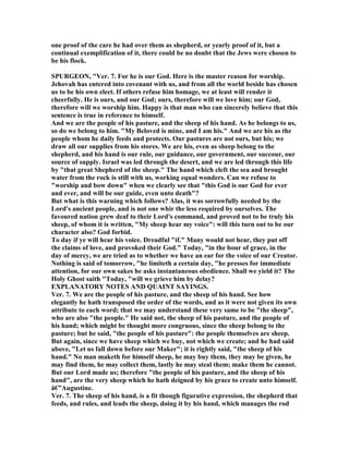 one proof of the care he had over them as shepherd, or yearly proof of it, but a
continual exemplification of it, there could be no doubt that the Jews were chosen to
be his flock.
SPURGEO , "Ver. 7. For he is our God. Here is the master reason for worship.
Jehovah has entered into covenant with us, and from all the world beside has chosen
us to be his own elect. If others refuse him homage, we at least will render it
cheerfully. He is ours, and our God; ours, therefore will we love him; our God,
therefore will we worship him. Happy is that man who can sincerely believe that this
sentence is true in reference to himself.
And we are the people of his pasture, and the sheep of his hand. As he belongs to us,
so do we belong to him. "My Beloved is mine, and I am his." And we are his as the
people whom he daily feeds and protects. Our pastures are not ours, but his; we
draw all our supplies from his stores. We are his, even as sheep belong to the
shepherd, and his hand is our rule, our guidance, our government, our succour, our
source of supply. Israel was led through the desert, and we are led through this life
by "that great Shepherd of the sheep." The hand which cleft the sea and brought
water from the rock is still with us, working equal wonders. Can we refuse to
"worship and bow down" when we clearly see that "this God is our God for ever
and ever, and will be our guide, even unto death"?
But what is this warning which follows? Alas, it was sorrowfully needed by the
Lord's ancient people, and is not one whir the less required by ourselves. The
favoured nation grew deaf to their Lord's command, and proved not to be truly his
sheep, of whom it is written, "My sheep hear my voice": will this turn out to be our
character also? God forbid.
To day if ye will hear his voice. Dreadful "if." Many would not hear, they put off
the claims of love, and provoked their God." Today, "in the hour of grace, in the
day of mercy, we are tried as to whether we have an ear for the voice of our Creator.
othing is said of tomorrow, "he limiteth a certain day, "he presses for immediate
attention, for our own sakes he asks instantaneous obedience. Shall we yield it? The
Holy Ghost saith "Today, "will we grieve him by delay?
EXPLA ATORY OTES A D QUAI T SAYI GS.
Ver. 7. We are the people of his pasture, and the sheep of his hand. See how
elegantly he hath transposed the order of the words, and as it were not given its own
attribute to each word; that we may understand these very same to be "the sheep",
who are also "the people." He said not, the sheep of his pasture, and the people of
his hand; which might be thought more congruous, since the sheep belong to the
pasture; but he said, "the people of his pasture": the people themselves are sheep.
But again, since we have sheep which we buy, not which we create; and he had said
above, "Let us fall down before our Maker"; it is rightly said, "the sheep of his
hand." o man maketh for himself sheep, he may buy them, they may be given, he
may find them, he may collect them, lastly he may steal them; make them he cannot.
But our Lord made us; therefore "the people of his pasture, and the sheep of his
hand", are the very sheep which he hath deigned by his grace to create unto himself.
â€”Augustine.
Ver. 7. The sheep of his hand, is a fit though figurative expression, the shepherd that
feeds, and rules, and leads the sheep, doing it by his hand, which manages the rod
 