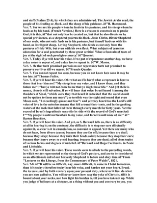 and staff (Psalms 23:4), by which they are administered. The Jewish Arabs read, the
people of his feeding or, flock, and the sheep of his guidance. â€”H. Hammond.
Ver. 7. For we are his people whom he feeds in his pastures, and his sheep whom he
leads as by his hand. (French Version.) Here is a reason to constrain us to praise
God; it is this, â€”that not only has he created us, but that he also directs us by
special providence, as a shepherd governs his flock. Jesus Christ, Divine Shepherd
of our souls, who not only feeds us in his pastures, but himself leads us with his
hand, as intelligent sheep. Loving Shepherd, who feeds us not only from the
pastures of Holy Wilt, but even with his own flesh. What subjects of ceaseless
adoration for a soul penetrated by these great verities! What a fountain of tears of
joy at the sight of such prodigious mercy! â€”Quesnel.
Ver. 7. Today if ye will hear his voice. If we put of repentance another day, we have
a day more to repent of, and a day less to repent in. â€”W. Mason.
Ver. 7. He that hath promised pardon on our repentance hath not promised to
preserve our lives till we repent. â€”Francis Quarles.
Ver. 7. You cannot repent too soon, because you do not know how soon it may be
too late. â€”Thomas Fuller.
Ver. 7. If ye will hear his voice. Oh! what an if is here! what a reproach is here to
those that hear him not! "My sheep hear my voice, and I know them, and they
follow me"; "but ye will not come to me that ye might have life." And yet there is
mercy, there is still salvation, if ye will hear that voice. Israel heard it among the
thunders of Sinai, "which voice they that heard it entreated that the word should
not be spoken to them any more"; so terrible was the sight and sound that even
Moses said, "I exceedingly quake and fear": and yet they heard too the Lord's still
voice of love in the noiseless manna that fell around their tents, and in the gushing
waters of the rock that followed them through every march for forty years. Yet the
record of Israel's ingratitude runs side by side with the record of God's merciesâ
€”"My people would not hearken to my voice, and Israel would none of me." â€”
Barton Bouchier.
Ver. 7. If ye will hear his voice. And yet, as S. Bernard tells us, there is no difficulty
at all in hearing it; on the contrary, the difficulty is to stop our ears effectually
against it, so clear is it in enunciation, so constant in appeal. Yet there are many who
do not hear, from divers causes; because they are far off; because they are deaf;
because they sleep; because they turn their heads aside; because they stop their ears;
because they hurry away to avoid hearing; because they are dead; all of them topics
of various forms and degrees of unbelief. â€”Bernard and Hugo Cardinalis, in eale
and Littledale.
Ver. 7. If ye will hear his voice. These words seem to allude to the preceding words,
in which we are represented as the sheep of God's pasture, and are to be considered
as an affectionate call of our heavenly Shepherd to follow and obey him. â€”From
"Lectures on the Liturgy, from the Commentary of Peter Waldo", 1821.
Ver. 7-8. â€”It will be as difficult, nay, more difficult, to come to Christ tomorrow,
than it is today: therefore today hear his voice, and harden not your heart. Break
the ice now, and by faith venture upon your present duty, wherever it lies; do what
you are now called to. You will never know how easy the yoke of Christ is, till it is
bound about your necks, nor how light his burden is, till you have taken it up. While
you judge of holiness at a distance, as a thing without you and contrary to you, you
 