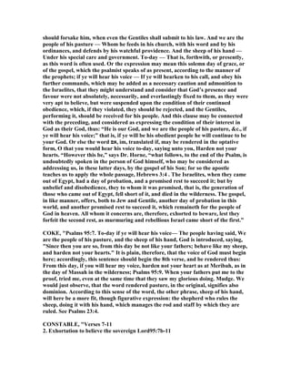 should forsake him, when even the Gentiles shall submit to his law. And we are the
people of his pasture — Whom he feeds in his church, with his word and by his
ordinances, and defends by his watchful providence. And the sheep of his hand —
Under his special care and government. To-day — That is, forthwith, or presently,
as this word is often used. Or the expression may mean this solemn day of grace, or
of the gospel, which the psalmist speaks of as present, according to the manner of
the prophets; if ye will hear his voice — If ye will hearken to his call, and obey his
further commands, which may be added as a necessary caution and admonition to
the Israelites, that they might understand and consider that God’s presence and
favour were not absolutely, necessarily, and everlastingly fixed to them, as they were
very apt to believe, but were suspended upon the condition of their continued
obedience, which, if they violated, they should be rejected, and the Gentiles,
performing it, should be received for his people. And this clause may be connected
with the preceding, and considered as expressing the condition of their interest in
God as their God, thus: “He is our God, and we are the people of his pasture, &c., if
ye will hear his voice;” that is, if ye will be his obedient people he will continue to be
your God. Or else the word ‫,אם‬ im, translated if, may be rendered in the optative
form, O that you would hear his voice to-day, saying unto you, Harden not your
hearts. “However this be,” says Dr. Horne, “what follows, to the end of the Psalm, is
undoubtedly spoken in the person of God himself, who may be considered as
addressing us, in these latter days, by the gospel of his Son; for so the apostle
teaches us to apply the whole passage, Hebrews 3:4 . The Israelites, when they came
out of Egypt, had a day of probation, and a promised rest to succeed it; but by
unbelief and disobedience, they to whom it was promised, that is, the generation of
those who came out of Egypt, fell short of it, and died in the wilderness. The gospel,
in like manner, offers, both to Jew and Gentile, another day of probation in this
world, and another promised rest to succeed it, which remaineth for the people of
God in heaven. All whom it concerns are, therefore, exhorted to beware, lest they
forfeit the second rest, as murmuring and rebellious Israel came short of the first.”
COKE, "Psalms 95:7. To-day if ye will hear his voice— The people having said, We
are the people of his pasture, and the sheep of his hand, God is introduced, saying,
"Since then you are so, from this day be not like your fathers; behave like my sheep,
and harden not your hearts." It is plain, therefore, that the voice of God must begin
here; accordingly, this sentence should begin the 8th verse, and be rendered thus:
From this day, if you will hear my voice, harden not your heart as at Meribah, as in
the day of Massah in the wilderness; Psalms 95:9. When your fathers put me to the
proof, tried me, even at the same time that they saw my glorious doing. Mudge. We
would just observe, that the word rendered pasture, in the original, signifies also
dominion. According to this sense of the word, the other phrase, sheep of his hand,
will here be a more fit, though figurative expression: the shepherd who rules the
sheep, doing it with his hand, which manages the rod and staff by which they are
ruled. See Psalms 23:4.
CO STABLE, "Verses 7-11
2. Exhortation to believe the sovereign Lord95:7b-11
 