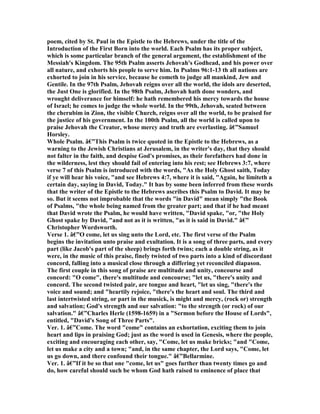 poem, cited by St. Paul in the Epistle to the Hebrews, under the title of the
Introduction of the First Born into the world. Each Psalm has its proper subject,
which is some particular branch of the general argument, the establishment of the
Messiah's Kingdom. The 95th Psalm asserts Jehovah's Godhead, and his power over
all nature, and exhorts his people to serve him. In Psalms 96:1-13 th all nations are
exhorted to join in his service, because he cometh to judge all mankind, Jew and
Gentile. In the 97th Psalm, Jehovah reigns over all the world, the idols are deserted,
the Just One is glorified. In the 98th Psalm, Jehovah hath done wonders, and
wrought deliverance for himself: he hath remembered his mercy towards the house
of Israel; he comes to judge the whole world. In the 99th, Jehovah, seated between
the cherubim in Zion, the visible Church, reigns over all the world, to be praised for
the justice of his government. In the 100th Psalm, all the world is called upon to
praise Jehovah the Creator, whose mercy and truth are everlasting. â€”Samuel
Horsley.
Whole Psalm. â€”This Psalm is twice quoted in the Epistle to the Hebrews, as a
warning to the Jewish Christians at Jerusalem, in the writer's day, that they should
not falter in the faith, and despise God's promises, as their forefathers had done in
the wilderness, lest they should fail of entering into his rest; see Hebrews 3:7, where
verse 7 of this Psalm is introduced with the words, "As the Holy Ghost saith, Today
if ye will hear his voice, "and see Hebrews 4:7, where it is said, "Again, he limiteth a
certain day, saying in David, Today." It has by some been inferred from these words
that the writer of the Epistle to the Hebrews ascribes this Psalm to David. It may be
so. But it seems not improbable that the words "in David" mean simply "the Book
of Psalms, "the whole being named from the greater part; and that if he had meant
that David wrote the Psalm, he would have written, "David spake, "or, "the Holy
Ghost spake by David, "and not as it is written, "as it is said in David." â€”
Christopher Wordsworth.
Verse 1. â€”O come, let us sing unto the Lord, etc. The first verse of the Psalm
begins the invitation unto praise and exultation. It is a song of three parts, and every
part (like Jacob's part of the sheep) brings forth twins; each a double string, as it
were, in the music of this praise, finely twisted of two parts into a kind of discordant
concord, falling into a musical close through a differing yet reconciled diapason.
The first couple in this song of praise are multitude and unity, concourse and
concord: "O come", there's multitude and concourse; "let us, "there's unity and
concord. The second twisted pair, are tongue and heart, "let us sing, "there's the
voice and sound; and "heartily rejoice, "there's the heart and soul. The third and
last intertwisted string, or part in the musick, is might and mercy, (rock or) strength
and salvation; God's strength and our salvation: "to the strength (or rock) of our
salvation." â€”Charles Herle (1598-1659) in a "Sermon before the House of Lords",
entitled, "David's Song of Three Parts".
Ver. 1. â€”Come. The word "come" contains an exhortation, exciting them to join
heart and lips in praising God; just as the word is used in Genesis, where the people,
exciting and encouraging each other, say, "Come, let us make bricks; "and "Come,
let us make a city and a town; "and, in the same chapter, the Lord says, "Come, let
us go down, and there confound their tongue." â€”Bellarmine.
Ver. 1. â€”If it be so that one "come, let us" goes further than twenty times go and
do, how careful should such be whom God hath raised to eminence of place that
 