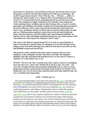 Israel, however, had been a wayward flock in the past. This led the writer to warn
the people to avoid the sins that had resulted in the wilderness wanderings, "the
world"s longest funeral march." [ ote: Wiersbe, The . . . Wisdom . . ., p265.] At
Meribah (lit. strife; Exodus 17:1-7; umbers 20:2-13) and Massah (lit. testing;
Exodus 17:1-7) Israel tested God by demanding that He provide for them on their
terms. They should have simply continued to trust and obey God. Perhaps the
writer mentioned these rebellions and not others because they so clearly reveal the
ingratitude and willfulness that finally resulted in God sentencing that generation to
die in the wilderness. Their actions betrayed the fact that they had not learned
God"s ways, specifically, that He would do what was best for them in His own time
and way. That generation could have entered into rest in the land of milk and
honey. Likewise, believers who fail to follow their Good Shepherd faithfully can
look forward to a life of hardship and limited blessing. In view of the urgency of this
exhortation, the writer began it by calling for action "today."
The writer to the Hebrews quoted Psalm 95:7-11 in order to urge Christians to
believe God and move ahead in faith. ot obtaining rest, for the Christian, means
failing to enter into all the blessings that could have been his (or hers) if he (or she)
had faithfully trusted and obeyed God.
This psalm is a sober reminder that praise needs to connect with trust and
obedience. It also anticipates the time when those who follow the Shepherd
faithfully will reign with Him in His beneficent rule over the earth (cf. Psalm 2; 2
Timothy 2:12 a; Revelation 3:21; et al.).
PULPIT, "For he is our God. A second, and a more urgent, reason for worshipping
God. ot only is he a "great God" (Psalms 95:3), but he is also "our God"—our
own God—brought into the closest personal relationship with us. And we are the
people of his pasture, and the sheep of his hand (comp. Psalms 74:1; Psalms 79:13;
Psalms 80:1, etc.). We are led by him, tended by him, fed by him, folded by him. We
owe everything to his shepherding.
K&D , "Psalms 95:7-11
The second decastich begins in the midst of the Masoretic Psa_95:7. Up to this point
the church stirs itself up to a worshipping appearing before its God; now the voice of
God (Heb_4:7), earnestly admonishing, meets it, resounding from out of the sanctuary.
Since ְ ‫ע‬ ַ‫מ‬ ָ‫שׁ‬ signifies not merely to hear, but to hear obediently, Psa_95:7 cannot be a
conditioning protasis to what follows. Hengstenberg wishes to supply the apodosis:
“then will He bless you, His people;” but ‫ם‬ ִ‫א‬ in other instances too (Psa_81:9; Psa_
139:19; Pro_24:11), like ‫,לוּ‬ has an optative signification, which it certainly has gained by
a suppression of a promissory apodosis, but yet without the genius of the language
having any such in mind in every instance. The word ‫ּום‬ ַ‫ה‬ placed first gives prominence
to the present, in which this call to obedience goes forth, as a decisive turning-point. The
divine voice warningly calls to mind the self-hardening of Israel, which came to light at
Merîbah, on the day of Massah. What is referred to, as also in Psa_81:8, is the tempting
 