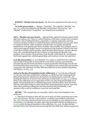 BAR ES, "Harden not your heart - See this verse explained in the notes at Heb_
3:8.
As in the provocation ... - Margin, “contention.” The original is “Meribah.” See
Exo_17:7, where the original words Meribah, rendered here “provocation,” and
“Massah,” rendered here “temptation,” are retained in the translation.
GILL, "Harden not your hearts,.... Against Christ, against his Gospel, against all the
light and evidence of it. There is a natural hardness of the heart, owing to the corruption
of nature; and an habitual hardness, acquired by a constant continuance and long
custom in sinning; and there is a judicial hardness, which God gives men up unto. There
is a hardness of heart, which sometimes attends God's own people, through the
deceitfulness of sin gaining upon them; of which, when sensible, they complain, and do
well to guard against. Respect seems to be had here to the hardness of heart in the Jews
in the times of Christ and his apostles, which the Holy Ghost foresaw, and here dehorts
from; who, notwithstanding the clear evidence of Jesus being the Messiah, from
prophecy, from miracles, from doctrines, from the gifts of the Spirit, &c. yet hardened
their hearts against him, rebelled against light, and would not receive, but reject him:
as in the provocation; or "as at Meribah" (h); a place so called from the contention
and striving of the people of Israel with the Lord and his servants; and when they
provoked not only the meek man Moses to speak unadvisedly with his lips; but also the
Lord himself by their murmurings, Exo_17:7 though this may respect their provocations
in general in the wilderness; for they often provoked him by their unbelief, ingratitude,
and idolatry; see Deu_9:8,
and as in the day of temptation in the wilderness; or "as in the day of Massah"
(i); the time when they tempted him at Massah, so called from their tempting him by
distrusting his power and presence among them, by disobeying his commands, and
limiting the Holy One of Israel to time and means of deliverance; see Exo_17:7 and this
being in the wilderness was an aggravation of their sin; they being just brought out of
Egypt, and having had such a wonderful appearance of God for them, there and at the
Red sea; and besides being in a place where their whole dependence must be upon God,
where they could have nothing but what they had from him immediately, it was
egregious folly as well as wickedness to provoke and tempt him.
HE RY, " The example they are warned by, which is that of the Israelites in the
wilderness.
1. “Take heed of sinning as they did, lest you be shut out of the everlasting rest as they
were out of Canaan.” Be not, as your fathers, a stubborn and rebellious generation,
Psa_78:8. Thus here, Harden not your heart as you did (that is, your ancestors) in the
provocation, or in Meribah, the place where they quarrelled with God and Moses (Exo_
17:2-7), and in the day of temptation in the wilderness, Psa_95:8. So often did they
provoke God by their distrusts and murmurings that the whole time of their continuance
 